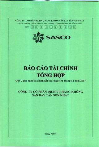CONG TY CO PHA.N DICH VI) HANG KHONG SAN BAY TAN SON NHAT
Dja chi: San bay Qu6c t~ Tan Son Nh:1t" PhuOng.2, Qu?n Tan Binh, TP.H6 Chi Minh
MST: [I] IT] [I] [TI [TI [2] IT] [TI [2] IT]
BAo cAo TAl CHiNH
TONGHQP
Quy 2 ella nam tai ehinh k~t thue ngay 31 thang 12 nam 2017
A. ~". "A.
CONG TY CO PHAN DICH VU HANG KHONG• •A A ~
SAN BAY TAN SON NHAT
Thang 7/2017
 