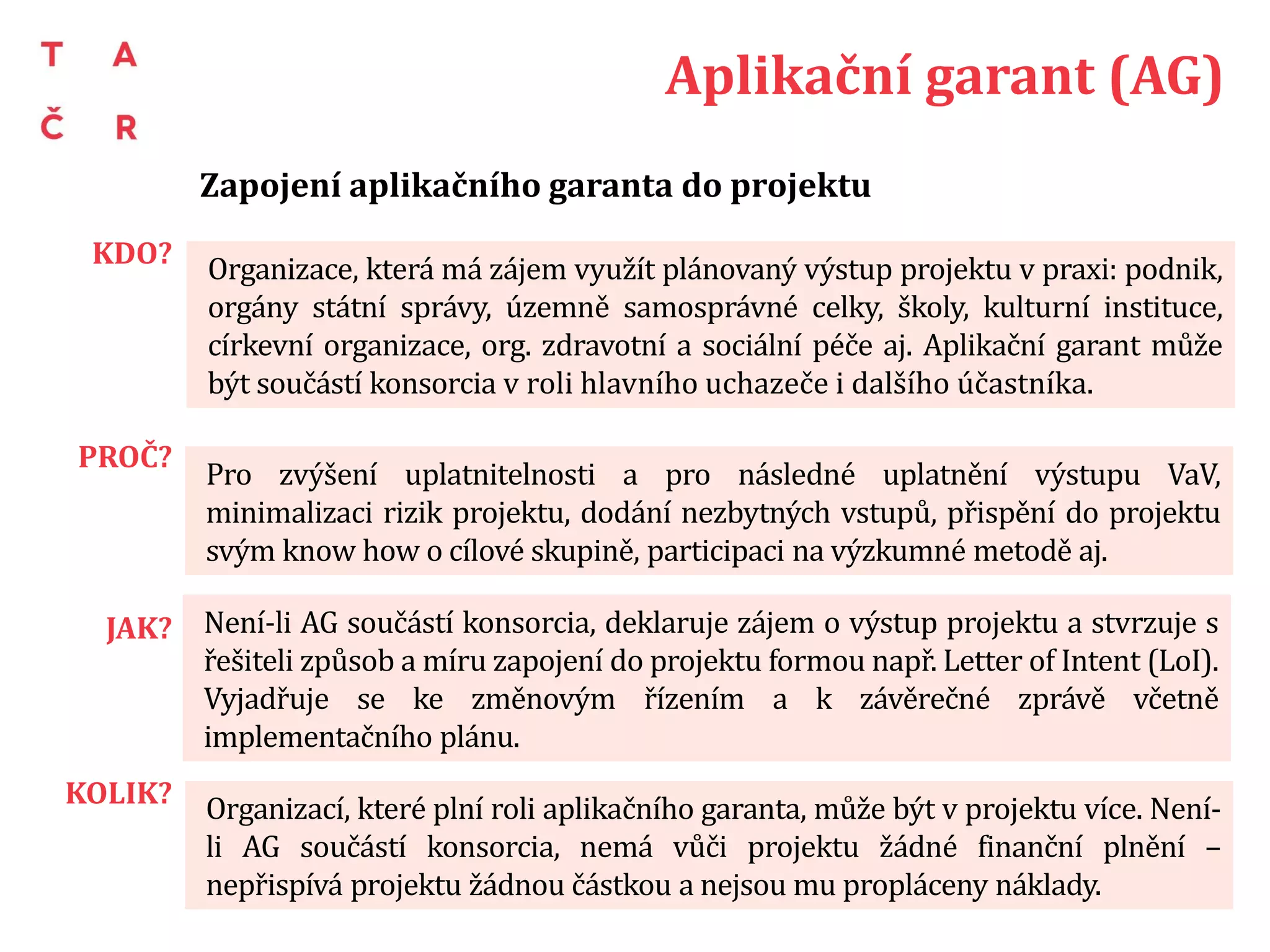 AG a jeho role v projektu
Zapojení aplikačního garanta do projektu
PŘÍPRAVA PROJEKTU
• Matchmaking: AG kontaktuje fakultu, VŠ kontaktuje AG, podnik kontaktuje VO,
konsorcium kontaktuje AG, AG kontaktuje podnik a společně pak další VO atp.
• Komunikace: precizace obsahu projektu, způsobu a míry zapojení, metod a druhu hlavního
výstupu v LoI, smlouvě o smlouvě budoucí, memorandu nebo v jiném dokumentu, ze
kterého je výše uvedené zřejmé.
REALIZACE PROJEKTU
• Způsob zapojení: dodání vstupů, metodická participace, zpětná vazba, minimalizace rizik a
spoluřešení těch vzniklých, pilotování, přemostění mezi řešiteli a cílovou skupinou apod.
• Míra zapojení: pravidelné konzultace, nárazová participace, zhuštěná spolupráce v určitém
období tvorby výstupu atp.
• Vyjádření k projektu: Dohoda o změnovém řízení stran hlavního výstupu, vyjádření k
závěrečné zprávě včetně implementačního plánu.
PO SKONČENÍ PROJEKTU
• Využívání výstupu: zaškolení, způsob evaluace, zpětná vazba řešitelskému týmu o
osvědčení výstupu v praxi, součinnost při PR projektu atp.
 