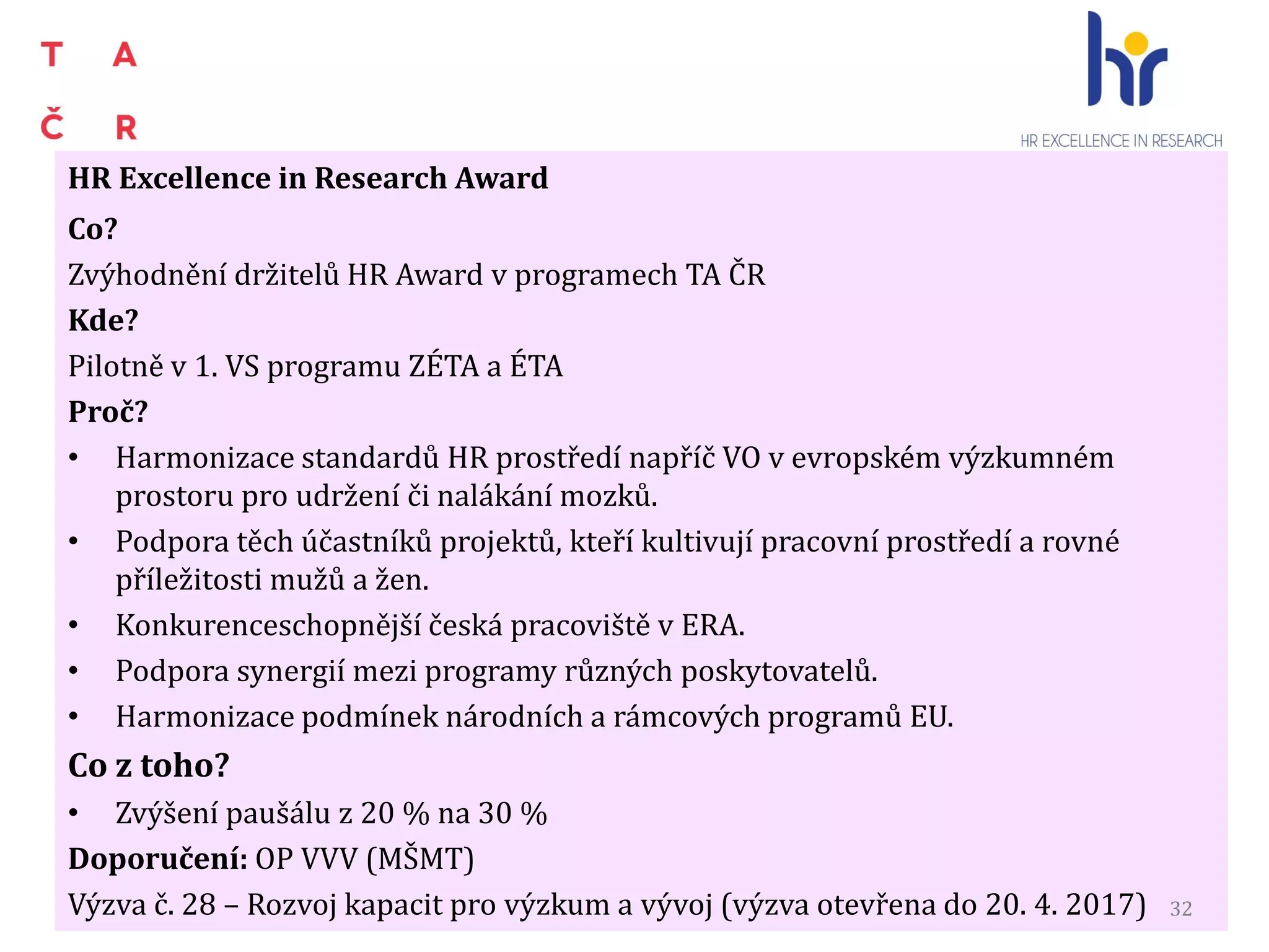 HR Excellence in Research Award
Co?
Zvýhodnění držitelů HR Award v programech TA ČR
Kde?
Pilotně v 1. VS programu ZÉTA a ÉTA
Proč?
• Harmonizace standardů HR prostředí napříč VO v evropském výzkumném
prostoru pro udržení či nalákání mozků.
• Podpora těch účastníků projektů, kteří kultivují pracovní prostředí a rovné
příležitosti mužů a žen.
• Konkurenceschopnější česká pracoviště v ERA.
• Podpora synergií mezi programy různých poskytovatelů.
• Harmonizace podmínek národních a rámcových programů EU.
Co z toho?
• Zvýšení paušálu z 20 % na 30 %
Doporučení: OP VVV (MŠMT)
Výzva č. 28 – Rozvoj kapacit pro výzkum a vývoj (výzva otevřena do 20. 4. 2017) 32
 