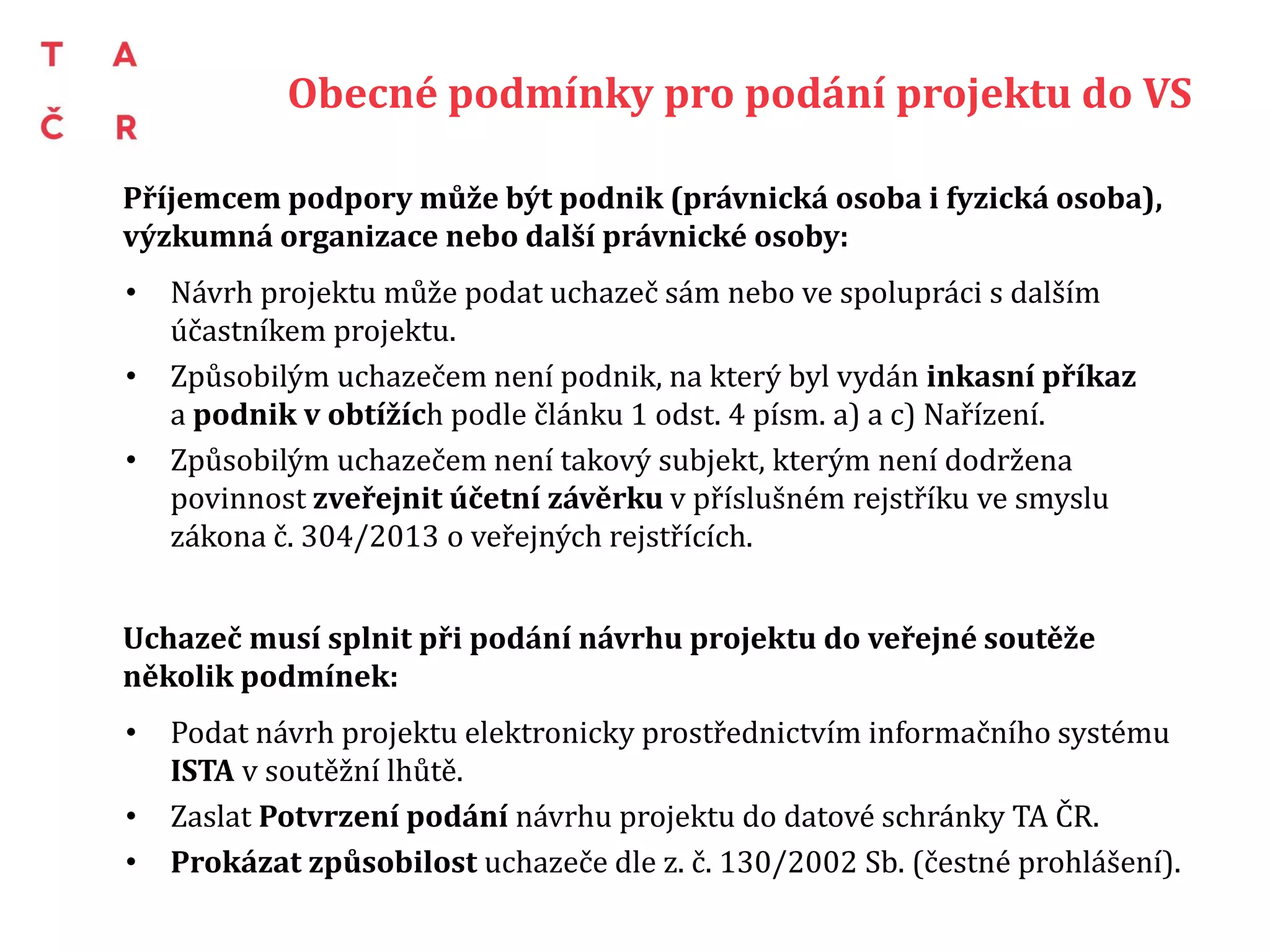 Obecné podmínky pro podání projektu do VS
Příjemcem podpory může být podnik (právnická osoba i fyzická osoba),
výzkumná organizace nebo další právnické osoby:
• Návrh projektu může podat uchazeč sám nebo ve spolupráci s dalším
účastníkem projektu.
• Způsobilým uchazečem není podnik, na který byl vydán inkasní příkaz
a podnik v obtížích podle článku 1 odst. 4 písm. a) a c) Nařízení.
• Způsobilým uchazečem není takový subjekt, kterým není dodržena
povinnost zveřejnit účetní závěrku v příslušném rejstříku ve smyslu
zákona č. 304/2013 o veřejných rejstřících.
Uchazeč musí splnit při podání návrhu projektu do veřejné soutěže
několik podmínek:
• Podat návrh projektu elektronicky prostřednictvím informačního systému
ISTA v soutěžní lhůtě.
• Zaslat Potvrzení podání návrhu projektu do datové schránky TA ČR.
• Prokázat způsobilost uchazeče dle z. č. 130/2002 Sb. (čestné prohlášení).
 