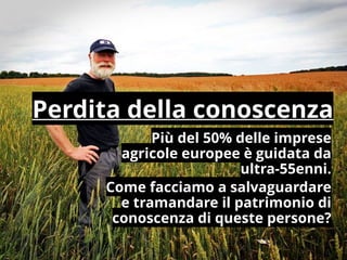 Più del 50% delle imprese
agricole europee è guidata da
ultra-55enni.
Come facciamo a salvaguardare
e tramandare il patrimonio di
conoscenza di queste persone?
Perdita della conoscenza
 