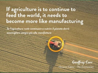 Geoffrey Carr
If agriculture is to continue to
feed the world, it needs to
become more like manufacturing
(Science Editor - The Economist)
Se l’agricoltura vuole continuare a nutrire il pianeta dovrà
assomigliare sempre più alla manifattura
 