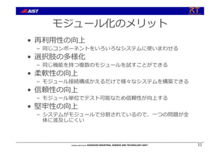 モジュール化のメリット
• 再利⽤性の向上
– 同じコンポーネントをいろいろなシステムに使いまわせる
• 選択肢の多様化
– 同じ機能を持つ複数のモジュールを試すことができる
• 柔軟性の向上
– モジュール接続構成かえるだけで様々なシステムを構築できる
• 信頼性の向上
– モジュール単位でテスト可能なため信頼性が向上する
• 堅牢性の向上
– システムがモジュールで分割されているので、⼀つの問題が全
体に波及しにくい
11
 