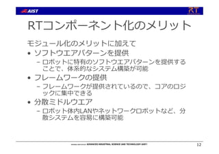 RTコンポーネント化のメリット
モジュール化のメリットに加えて
• ソフトウエアパターンを提供
– ロボットに特有のソフトウエアパターンを提供する
ことで、体系的なシステム構築が可能
• フレームワークの提供
– フレームワークが提供されているので、コアのロジ
ックに集中できる
• 分散ミドルウエア
– ロボット体内LANやネットワークロボットなど、分
散システムを容易に構築可能
12
 