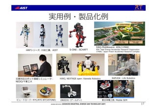 実⽤例・製品化例
災害対応ロボット操縦シミュレータ︓
NEDO/千葉⼯⼤
S-ONE︓SCHAFT
DAQ-Middleware: KEK/J-PARC
KEK: High Energy Accelerator Research Organization
J-PARC: Japan Proton Accelerator Research Complex
HIRO, NEXTAGE open: Kawada Robotics
新⽇本電⼯他: Mobile SEM
HRPシリーズ: 川⽥⼯業、AIST
RAPUDA︓Life Robotics
ビュートローバーRTC/RTC-BT(VSTONE) OROCHI（アールティ）
17
 