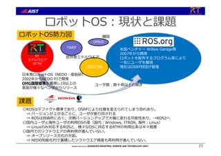 ロボットOS︓現状と課題
ユーザ数︓数⼗倍以上の開き
ロボットOS勢⼒図
⽶国ベンチャー Willow Garage発
2007年から開発
ロボットを配布するプログラム等により
⼀気にユーザを獲得
現在はOSRF財団が管理
RT
ミドルウエア
（RTM）
YARP
OROCOS
欧州発ミドルウエア
⽇本発ロボットOS（NEDO・産総研）
2002年からNEDO PJで開発
OMG国際標準を獲得し10以上の
実装が様々なベンダからリリース
OPRoS
韓国
課題
〇ROSはデファクト標準であり，OSRFにより仕様を変えられてしまう恐れあり。
⇒ バージョンが上がるごとに，ユーザが振り回される
⇒ ROSは技術的に古く，次期バージョンアップで⼤幅に変わる可能性あり。→ROS2へ
〇国内ユーザと海外ユーザの利⽤OSの差（国内︓Windows, ITRON, 海外︓Linux）
⇒ Linuxのみ対応するROSと，様々なOSに対応するRTMの利⽤⽐率は半々程度
〇国内でのソフトウエアの再利⽤が進んでいない。
⇒ オープンソース⽂化の⽋如。
⇒ NEDO知能化PJで蓄積したソフトウエア資産も再利⽤が進んでいない。
20
 