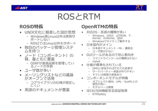 ROSとRTM
ROSの特⻑
• UNIX⽂化に根差した設計思想
– Windows等Linux以外は原則サ
ポートしない
– ROS2ではLinux以外もサポート
• 独⾃のパッケージ管理システ
ムを持つ
• ノード（コンポーネント）の
質、量ともに豊富
– OSRFが直接品質を管理してい
るノードが多数
• ユーザ数が多い
• メーリングリストなどの議論
がオープンで活発
– コアライブラリの仕様が固定し
にくい
• 英語のドキュメントが豊富
OpenRTMの特⻑
• 対応OS・⾔語の種類が多い
– Windows、UNIX、uITRON、T-
Kernel、VxWorks、QNX
– Windowsでネイティブ動作する
• ⽇本国内がメイン
– ⽇本語ドキュメント・ML・講習会
– ユーザ数が少ない
• GUIツールがあるので初⼼者向き
– コマンドラインツールの種類は少ない
– rtshell
• 仕様が標準化されている
– OMGに参加すればだれでも変更可
– サードパーティー実装が作りやすい
– すでに10程度の実装あり
• コンポーネントモデルが明確
– オブジェクト指向、UML・SysMLとの
相性が良い
– モデルベース開発
• IEC61508機能安全認証取得
– RTMSafety
21
 