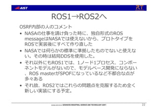 ROS1→ROS2へ
OSRF内部の⼈のコメント
• NASAの仕事を請け負った時に、独⾃形式のROS
messageはNASAでは使えないから、プロトタイプを
ROSで実装後にすべて作り直した
• NASAでは何らかの標準に準拠したものでないと使えな
い。その時は結局DDSを使⽤した。
• それ以外にもROS1では、1ノード1プロセス、コンポー
ネントモデルがないので、モデルベース開発にならない
、ROS masterがSPOFになっているなど不都合な点が
多々ある
• それ故、ROS2ではこれらの問題点を克服するため全く
新しい実装にする予定。
22
 