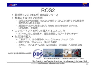 ROS2
• 最新版︓2016年12⽉ Beta版リリース
• 標準ミドルウェアの利⽤
– ⾃前主義からの脱却（NASAや商⽤システムでは何らかの標準準
拠が求められるため）
– 通信部分はOMG標準のDDS（Data Distribution Service、
OMG規格）を採⽤
• コンポーネントモデルを導⼊することにした
– RTMのように組み込み、性能を意識したアーキテクチャへ
• 対応OSの拡⼤
– これまでは、ある特定のLinux（Ubuntu Linux）のみ
– ROS2では、Windows、Macにも対応
– ただし、リアルタイムOS（VxWorks、QNX等）への対応はな
し
23
http://design.ros2.org/articles/ros_middleware_interface.html
OMGによる通信規格DDSを採⽤
航空・軍事・医療・鉄道などで実績のある通信ミドルウエア標準
 