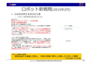 ロボット新戦略(2015年2⽉)
• ⽇本経済再⽣本部決定⽂書
– ロボット⾰命実現会議の取りまとめ
24
ロボット新戦略の重要性
関係各省庁も議論に参加し、内容の詳細に関与し合意したロボット戦略
→今後の施策に⼤きな影響
ロボット⾰命実現会議（2014年9⽉11⽇）
pp.27-32
第2部 アクションプラン－ 五カ年計画
第1章 分野横断的事項
第３節 ロボット国際標準化への対応
第１項 ハードウェア／ソフトウェアのモジュール化を⾒据えた共通基盤
（ミドルウェア・ロボット OS）
（中略）ロボットを構成するハードウェア、ソフトウェアの機能要素をモ
ジュール化・共通化することで、 （中略）ロボットを低価格で構成する
ことが可能となる。また、共通のソフトウェアプラットフォームを利⽤す
ることで、 （中略）ロボットインテグレータは対象毎の機能の実現に注
⼒することができる。
（３） 2020 年に⽬指すべき姿
ロボットによる産業⾰命を⽇本主導で実現するためにも、（中略）ロボッ
ト制御の基幹部分であるロボット OS・ミドルウェアについても積極的な
取組を進めていくことが重要である。 （中略）様々な国際標準を⽇本主
導で策定することで、 （中略）⽇本のロボット産業が世界をリードする
ことが可能となる。
（中略）そのため、新たに設置される「ロボット⾰命イニシアティブ協議
会」（第１項参照）が中⼼となって、必要な情報収集及び国際発信を⾏い、
国際標準化の流れを主導していく。
 