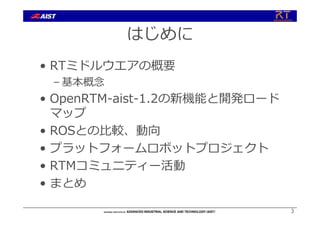 はじめに
• RTミドルウエアの概要
– 基本概念
• OpenRTM-aist-1.2の新機能と開発ロード
マップ
• ROSとの⽐較、動向
• プラットフォームロボットプロジェクト
• RTMコミュニティー活動
• まとめ
3
 