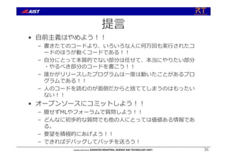 提⾔
• ⾃前主義はやめよう︕︕
– 書きたてのコードより、いろいろな⼈に何万回も実⾏されたコ
ードのほうが動くコードである︕︕
– ⾃分にとって本質的でない部分は任せて、本当にやりたい部分
・やるべき部分のコードを書こう︕︕
– 誰かがリリースしたプログラムは⼀度は動いたことがあるプロ
グラムである︕︕
– ⼈のコードを読むのが⾯倒だからと捨ててしまうのはもったい
ない︕︕
• オープンソースにコミットしよう︕︕
– 臆せずMLやフォーラムで質問しよう︕︕
– どんなに初歩的な質問でも他の⼈にとっては価値ある情報であ
る。
– 要望を積極的にあげよう︕︕
– できればデバッグしてパッチを送ろう︕
36
 