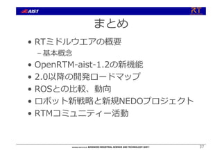 まとめ
• RTミドルウエアの概要
– 基本概念
• OpenRTM-aist-1.2の新機能
• 2.0以降の開発ロードマップ
• ROSとの⽐較、動向
• ロボット新戦略と新規NEDOプロジェクト
• RTMコミュニティー活動
37
 