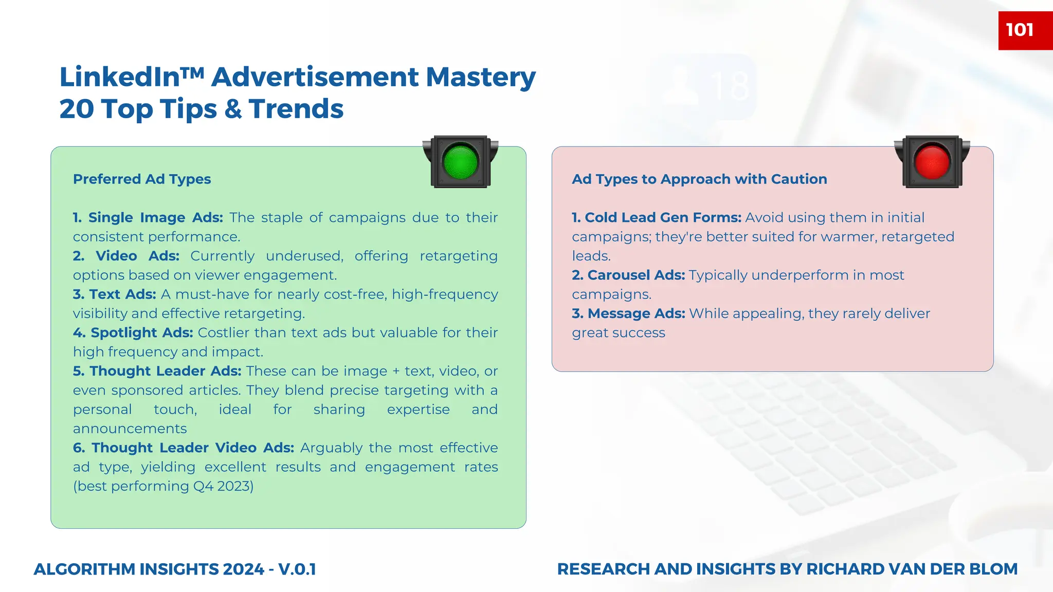 ALGORITHM INSIGHTS 2024 - V.0.1
LinkedIn™ Advertisement Mastery
20 Top Tips & Trends
Preferred Ad Types
1. Single Image Ads: The staple of campaigns due to their
consistent performance.
2. Video Ads: Currently underused, offering retargeting
options based on viewer engagement.
3. Text Ads: A must-have for nearly cost-free, high-frequency
visibility and effective retargeting.
4. Spotlight Ads: Costlier than text ads but valuable for their
high frequency and impact.
5. Thought Leader Ads: These can be image + text, video, or
even sponsored articles. They blend precise targeting with a
personal touch, ideal for sharing expertise and
announcements
6. Thought Leader Video Ads: Arguably the most effective
ad type, yielding excellent results and engagement rates
(best performing Q4 2023)
Ad Types to Approach with Caution
1. Cold Lead Gen Forms: Avoid using them in initial
campaigns; they're better suited for warmer, retargeted
leads.
2. Carousel Ads: Typically underperform in most
campaigns.
3. Message Ads: While appealing, they rarely deliver
great success
RESEARCH AND INSIGHTS BY RICHARD VAN DER BLOM
RESEARCH AND INSIGHTS BY RICHARD VAN DER BLOM
101
 