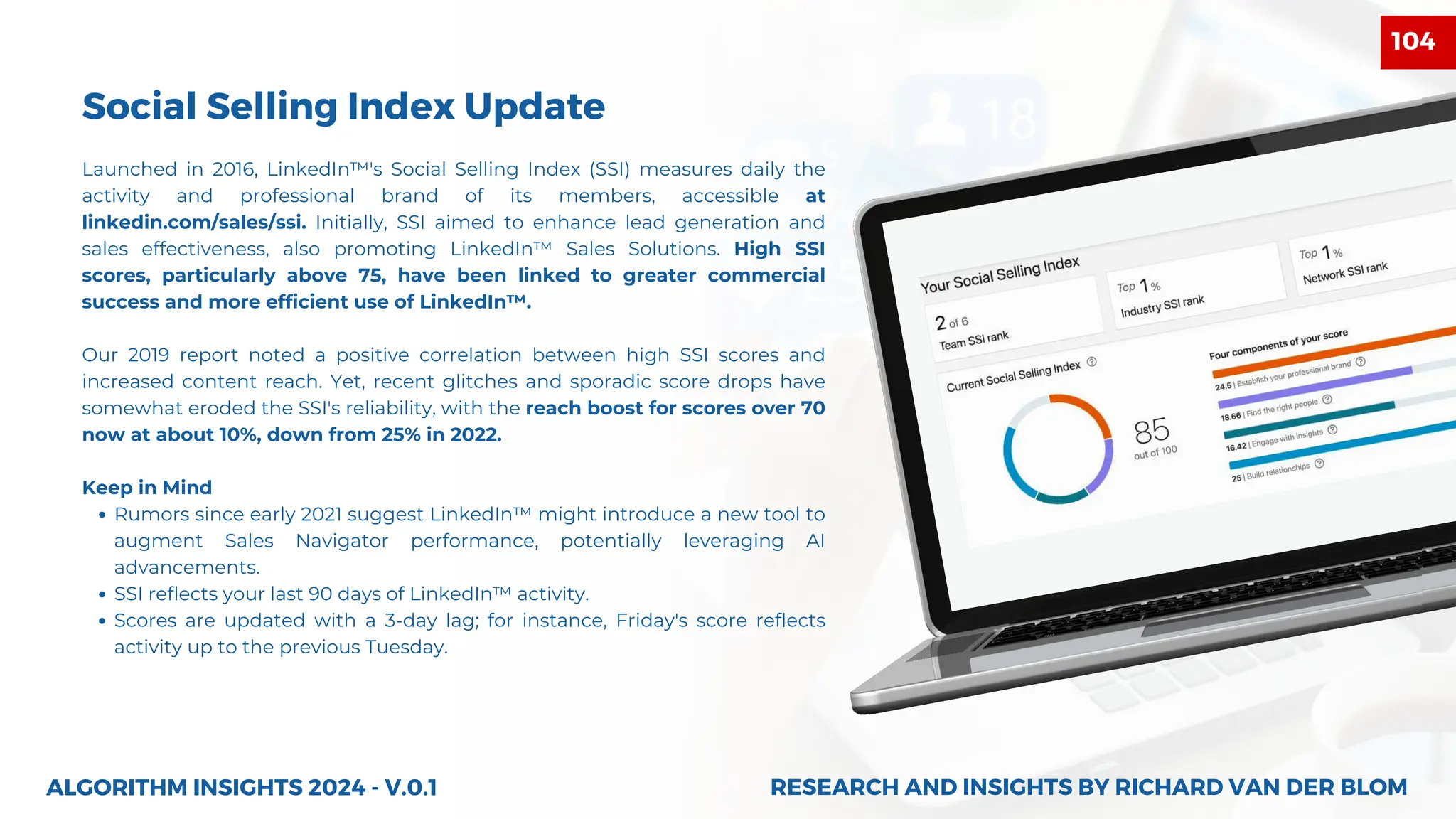 Launched in 2016, LinkedIn™'s Social Selling Index (SSI) measures daily the
activity and professional brand of its members, accessible at
linkedin.com/sales/ssi. Initially, SSI aimed to enhance lead generation and
sales effectiveness, also promoting LinkedIn™ Sales Solutions. High SSI
scores, particularly above 75, have been linked to greater commercial
success and more efficient use of LinkedIn™.
Our 2019 report noted a positive correlation between high SSI scores and
increased content reach. Yet, recent glitches and sporadic score drops have
somewhat eroded the SSI's reliability, with the reach boost for scores over 70
now at about 10%, down from 25% in 2022.
Keep in Mind
Rumors since early 2021 suggest LinkedIn™ might introduce a new tool to
augment Sales Navigator performance, potentially leveraging AI
advancements.
SSI reflects your last 90 days of LinkedIn™ activity.
Scores are updated with a 3-day lag; for instance, Friday's score reflects
activity up to the previous Tuesday.
ALGORITHM INSIGHTS 2024 - V.0.1
Social Selling Index Update
RESEARCH AND INSIGHTS BY RICHARD VAN DER BLOM
RESEARCH AND INSIGHTS BY RICHARD VAN DER BLOM
104
 