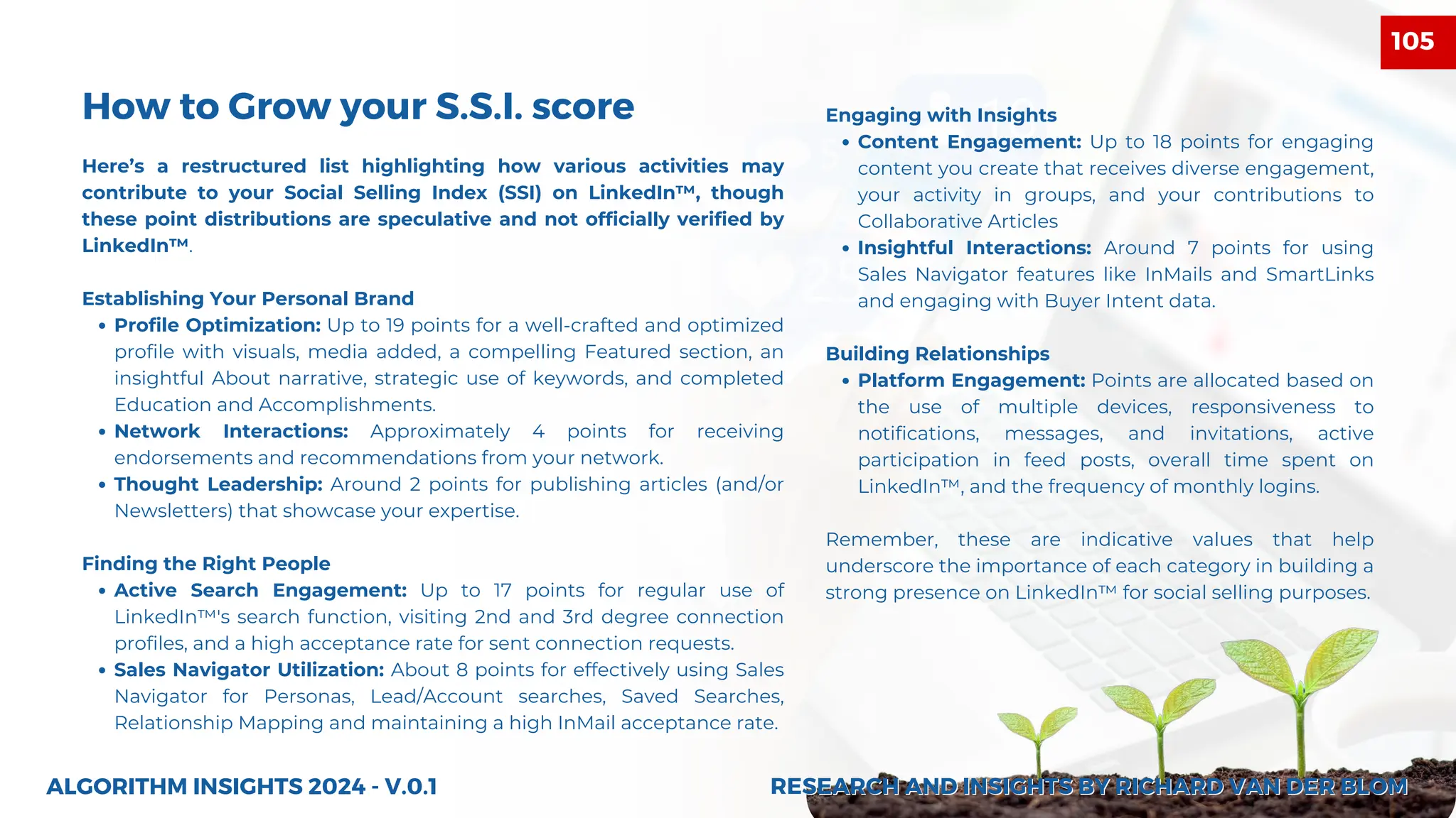 Here’s a restructured list highlighting how various activities may
contribute to your Social Selling Index (SSI) on LinkedIn™, though
these point distributions are speculative and not officially verified by
LinkedIn™.
Establishing Your Personal Brand
Profile Optimization: Up to 19 points for a well-crafted and optimized
profile with visuals, media added, a compelling Featured section, an
insightful About narrative, strategic use of keywords, and completed
Education and Accomplishments.
Network Interactions: Approximately 4 points for receiving
endorsements and recommendations from your network.
Thought Leadership: Around 2 points for publishing articles (and/or
Newsletters) that showcase your expertise.
Finding the Right People
Active Search Engagement: Up to 17 points for regular use of
LinkedIn™'s search function, visiting 2nd and 3rd degree connection
profiles, and a high acceptance rate for sent connection requests.
Sales Navigator Utilization: About 8 points for effectively using Sales
Navigator for Personas, Lead/Account searches, Saved Searches,
Relationship Mapping and maintaining a high InMail acceptance rate.
ALGORITHM INSIGHTS 2024 - V.0.1
How to Grow your S.S.I. score Engaging with Insights
Content Engagement: Up to 18 points for engaging
content you create that receives diverse engagement,
your activity in groups, and your contributions to
Collaborative Articles
Insightful Interactions: Around 7 points for using
Sales Navigator features like InMails and SmartLinks
and engaging with Buyer Intent data.
Building Relationships
Platform Engagement: Points are allocated based on
the use of multiple devices, responsiveness to
notifications, messages, and invitations, active
participation in feed posts, overall time spent on
LinkedIn™, and the frequency of monthly logins.
Remember, these are indicative values that help
underscore the importance of each category in building a
strong presence on LinkedIn™ for social selling purposes.
RESEARCH AND INSIGHTS BY RICHARD VAN DER BLOM
RESEARCH AND INSIGHTS BY RICHARD VAN DER BLOM
105
 