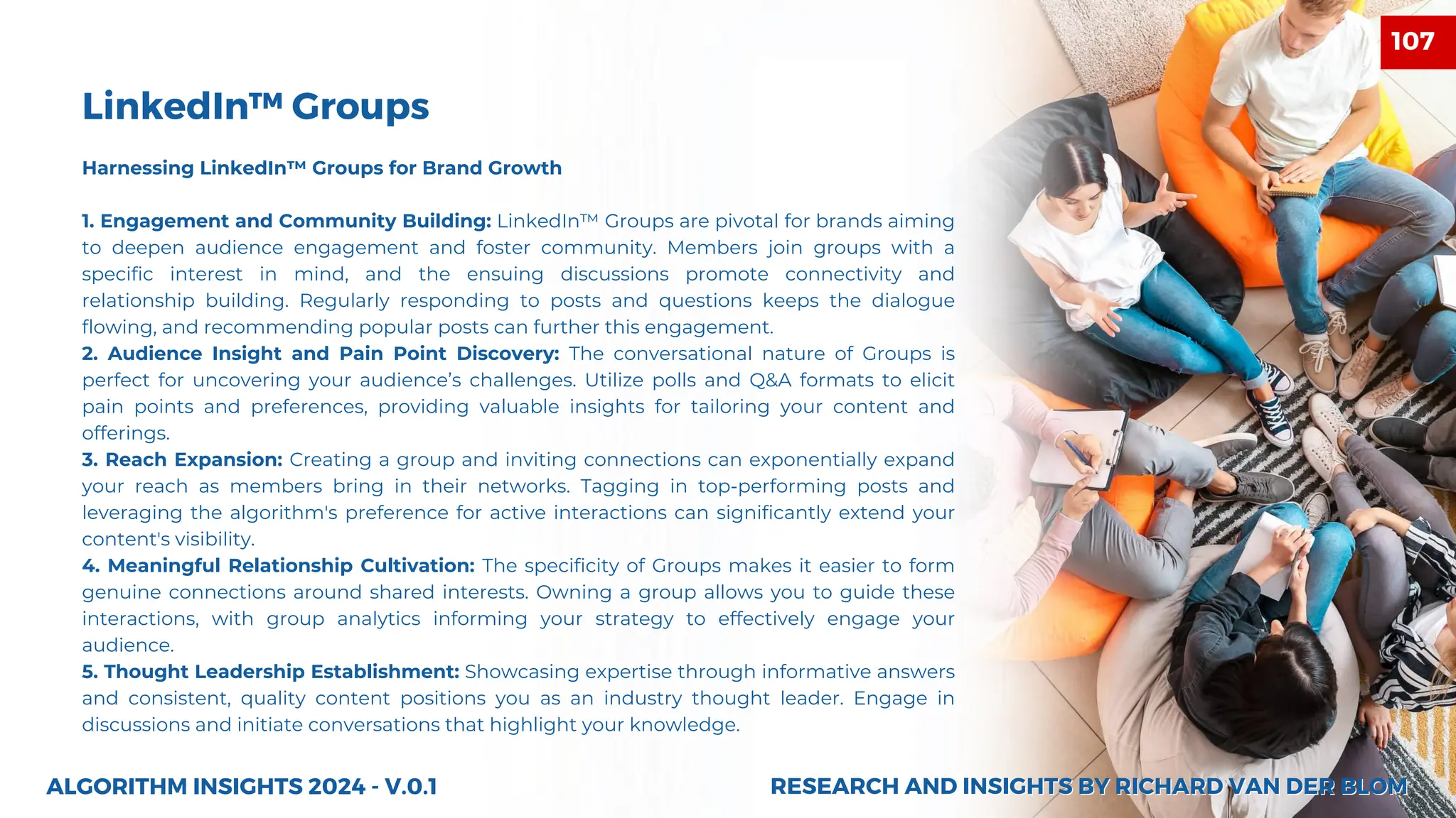 Harnessing LinkedIn™ Groups for Brand Growth
1. Engagement and Community Building: LinkedIn™ Groups are pivotal for brands aiming
to deepen audience engagement and foster community. Members join groups with a
specific interest in mind, and the ensuing discussions promote connectivity and
relationship building. Regularly responding to posts and questions keeps the dialogue
flowing, and recommending popular posts can further this engagement.
2. Audience Insight and Pain Point Discovery: The conversational nature of Groups is
perfect for uncovering your audience’s challenges. Utilize polls and Q&A formats to elicit
pain points and preferences, providing valuable insights for tailoring your content and
offerings.
3. Reach Expansion: Creating a group and inviting connections can exponentially expand
your reach as members bring in their networks. Tagging in top-performing posts and
leveraging the algorithm's preference for active interactions can significantly extend your
content's visibility.
4. Meaningful Relationship Cultivation: The specificity of Groups makes it easier to form
genuine connections around shared interests. Owning a group allows you to guide these
interactions, with group analytics informing your strategy to effectively engage your
audience.
5. Thought Leadership Establishment: Showcasing expertise through informative answers
and consistent, quality content positions you as an industry thought leader. Engage in
discussions and initiate conversations that highlight your knowledge.
ALGORITHM INSIGHTS 2024 - V.0.1
LinkedIn™ Groups
RESEARCH AND INSIGHTS BY RICHARD VAN DER BLOM
RESEARCH AND INSIGHTS BY RICHARD VAN DER BLOM
107
 