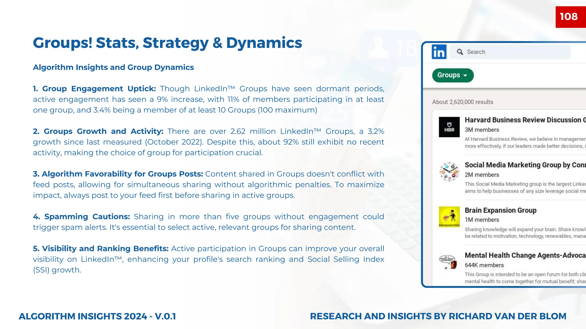 Algorithm Insights and Group Dynamics
1. Group Engagement Uptick: Though LinkedIn™ Groups have seen dormant periods,
active engagement has seen a 9% increase, with 11% of members participating in at least
one group, and 3.4% being a member of at least 10 Groups (100 maximum)
2. Groups Growth and Activity: There are over 2.62 million LinkedIn™ Groups, a 3.2%
growth since last measured (October 2022). Despite this, about 92% still exhibit no recent
activity, making the choice of group for participation crucial.
3. Algorithm Favorability for Groups Posts: Content shared in Groups doesn't conflict with
feed posts, allowing for simultaneous sharing without algorithmic penalties. To maximize
impact, always post to your feed first before sharing in active groups.
4. Spamming Cautions: Sharing in more than five groups without engagement could
trigger spam alerts. It's essential to select active, relevant groups for sharing content.
5. Visibility and Ranking Benefits: Active participation in Groups can improve your overall
visibility on LinkedIn™, enhancing your profile's search ranking and Social Selling Index
(SSI) growth.
ALGORITHM INSIGHTS 2024 - V.0.1
Groups! Stats, Strategy & Dynamics
RESEARCH AND INSIGHTS BY RICHARD VAN DER BLOM
RESEARCH AND INSIGHTS BY RICHARD VAN DER BLOM
108
 