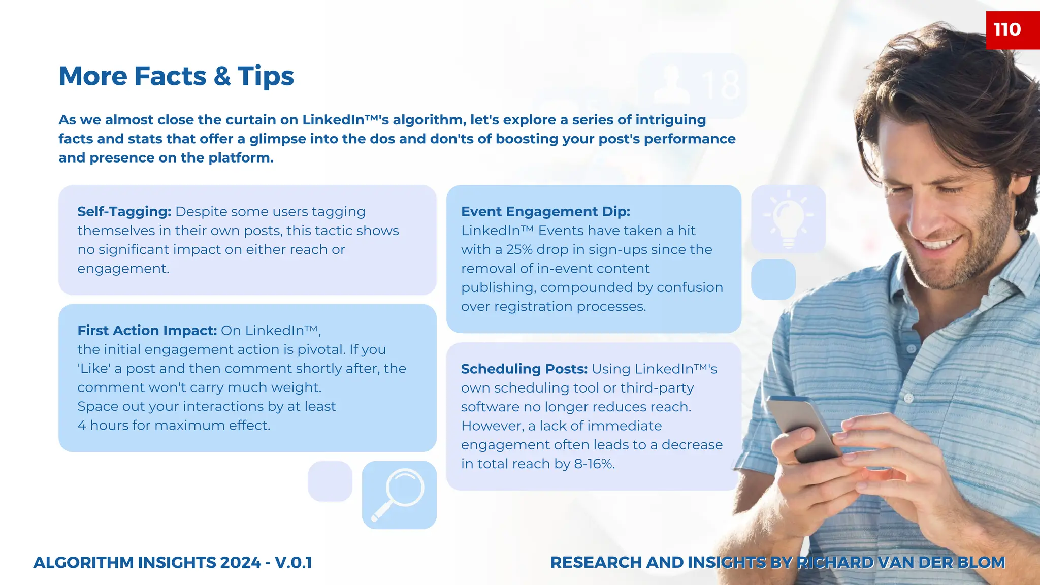 Self-Tagging: Despite some users tagging
themselves in their own posts, this tactic shows
no significant impact on either reach or
engagement.
Event Engagement Dip:
LinkedIn™ Events have taken a hit
with a 25% drop in sign-ups since the
removal of in-event content
publishing, compounded by confusion
over registration processes.
Scheduling Posts: Using LinkedIn™'s
own scheduling tool or third-party
software no longer reduces reach.
However, a lack of immediate
engagement often leads to a decrease
in total reach by 8-16%.
First Action Impact: On LinkedIn™,
the initial engagement action is pivotal. If you
'Like' a post and then comment shortly after, the
comment won't carry much weight.
Space out your interactions by at least
4 hours for maximum effect.
ALGORITHM INSIGHTS 2024 - V.0.1
More Facts & Tips
As we almost close the curtain on LinkedIn™'s algorithm, let's explore a series of intriguing
facts and stats that offer a glimpse into the dos and don'ts of boosting your post's performance
and presence on the platform.
RESEARCH AND INSIGHTS BY RICHARD VAN DER BLOM
RESEARCH AND INSIGHTS BY RICHARD VAN DER BLOM
110
 