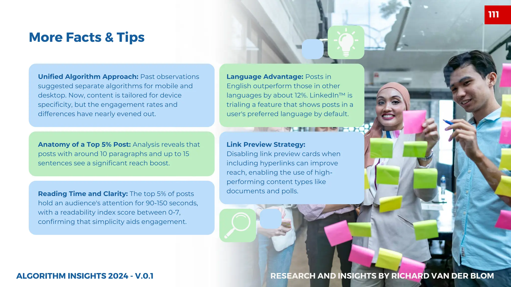 Unified Algorithm Approach: Past observations
suggested separate algorithms for mobile and
desktop. Now, content is tailored for device
specificity, but the engagement rates and
differences have nearly evened out.
Anatomy of a Top 5% Post: Analysis reveals that
posts with around 10 paragraphs and up to 15
sentences see a significant reach boost.
Language Advantage: Posts in
English outperform those in other
languages by about 12%. LinkedIn™ is
trialing a feature that shows posts in a
user's preferred language by default.
Link Preview Strategy:
Disabling link preview cards when
including hyperlinks can improve
reach, enabling the use of high-
performing content types like
documents and polls.
Reading Time and Clarity: The top 5% of posts
hold an audience's attention for 90-150 seconds,
with a readability index score between 0-7,
confirming that simplicity aids engagement.
ALGORITHM INSIGHTS 2024 - V.0.1
More Facts & Tips
RESEARCH AND INSIGHTS BY RICHARD VAN DER BLOM
111
 