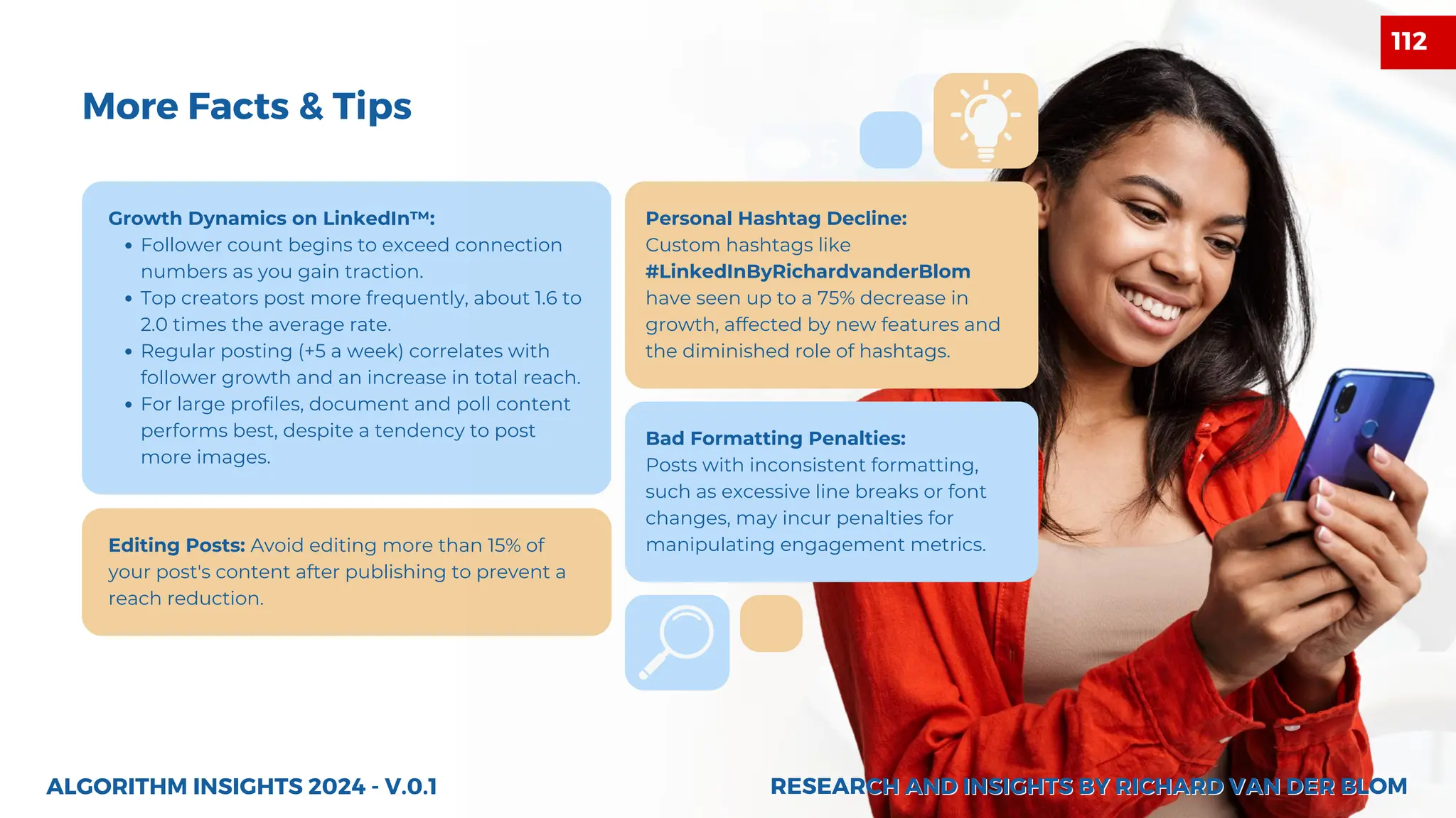 Growth Dynamics on LinkedIn™:
Follower count begins to exceed connection
numbers as you gain traction.
Top creators post more frequently, about 1.6 to
2.0 times the average rate.
Regular posting (+5 a week) correlates with
follower growth and an increase in total reach.
For large profiles, document and poll content
performs best, despite a tendency to post
more images.
Editing Posts: Avoid editing more than 15% of
your post's content after publishing to prevent a
reach reduction.
Personal Hashtag Decline:
Custom hashtags like
#LinkedInByRichardvanderBlom
have seen up to a 75% decrease in
growth, affected by new features and
the diminished role of hashtags.
Bad Formatting Penalties:
Posts with inconsistent formatting,
such as excessive line breaks or font
changes, may incur penalties for
manipulating engagement metrics.
ALGORITHM INSIGHTS 2024 - V.0.1
More Facts & Tips
RESEARCH AND INSIGHTS BY RICHARD VAN DER BLOM
RESEARCH AND INSIGHTS BY RICHARD VAN DER BLOM
112
 