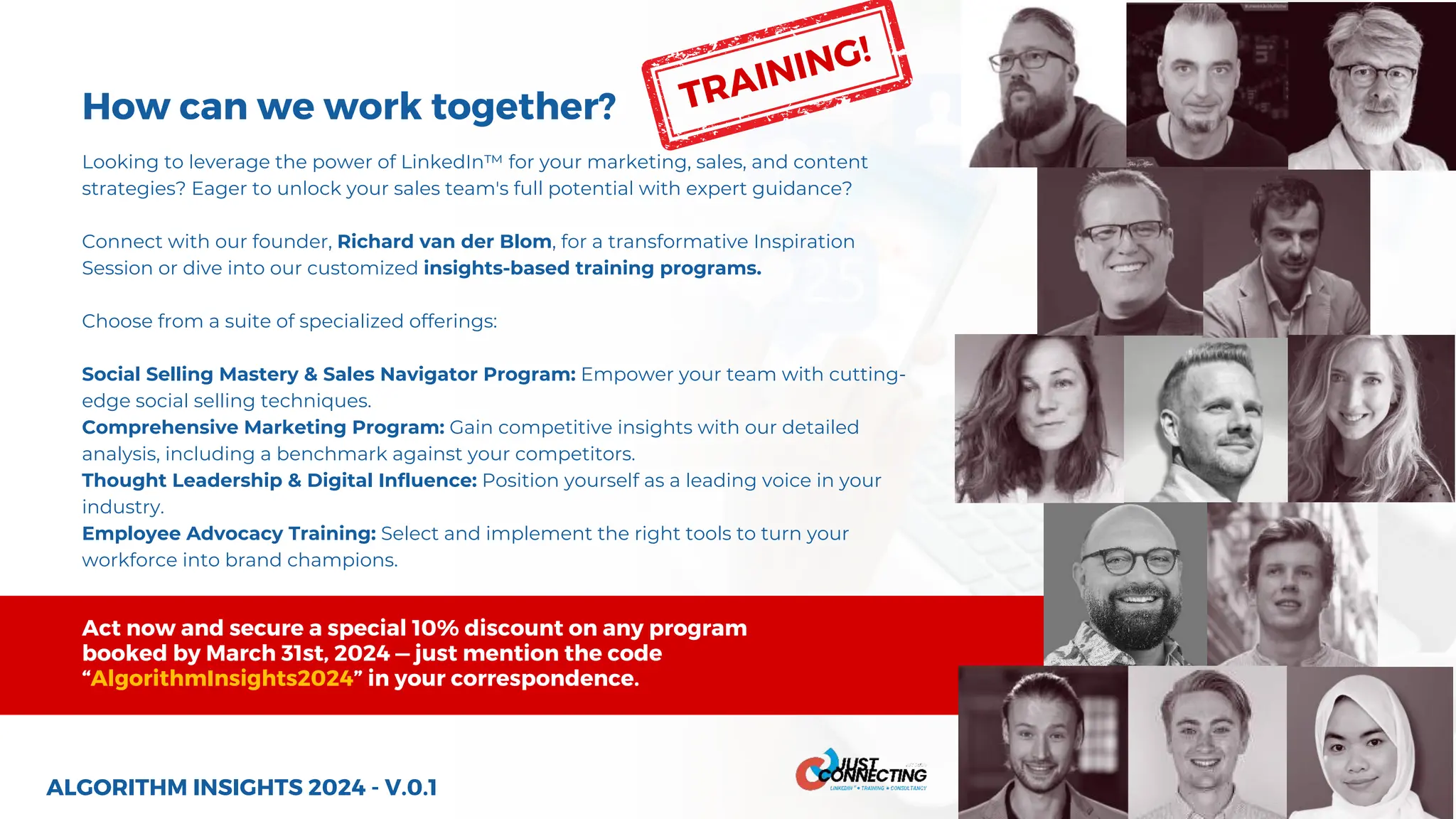 How can we work together?
Looking to leverage the power of LinkedIn™ for your marketing, sales, and content
strategies? Eager to unlock your sales team's full potential with expert guidance?
Connect with our founder, Richard van der Blom, for a transformative Inspiration
Session or dive into our customized insights-based training programs.
Choose from a suite of specialized offerings:
Social Selling Mastery & Sales Navigator Program: Empower your team with cutting-
edge social selling techniques.
Comprehensive Marketing Program: Gain competitive insights with our detailed
analysis, including a benchmark against your competitors.
Thought Leadership & Digital Influence: Position yourself as a leading voice in your
industry.
Employee Advocacy Training: Select and implement the right tools to turn your
workforce into brand champions.
ALGORITHM INSIGHTS 2024 - V.0.1
Act now and secure a special 10% discount on any program
booked by March 31st, 2024 — just mention the code
“AlgorithmInsights2024” in your correspondence.
TRAINING!
 