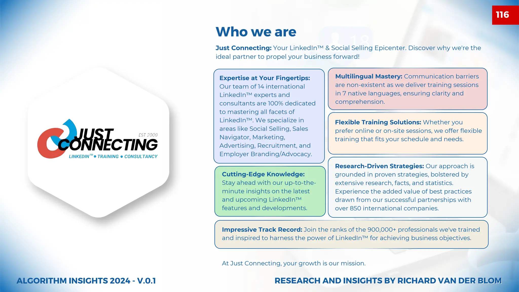 Just Connecting: Your LinkedIn™ & Social Selling Epicenter. Discover why we're the
ideal partner to propel your business forward!
Who we are
ALGORITHM INSIGHTS 2024 - V.0.1
Impressive Track Record: Join the ranks of the 900,000+ professionals we've trained
and inspired to harness the power of LinkedIn™ for achieving business objectives.
At Just Connecting, your growth is our mission.
Expertise at Your Fingertips:
Our team of 14 international
LinkedIn™ experts and
consultants are 100% dedicated
to mastering all facets of
LinkedIn™. We specialize in
areas like Social Selling, Sales
Navigator, Marketing,
Advertising, Recruitment, and
Employer Branding/Advocacy.
Multilingual Mastery: Communication barriers
are non-existent as we deliver training sessions
in 7 native languages, ensuring clarity and
comprehension.
Flexible Training Solutions: Whether you
prefer online or on-site sessions, we offer flexible
training that fits your schedule and needs.
Cutting-Edge Knowledge:
Stay ahead with our up-to-the-
minute insights on the latest
and upcoming LinkedIn™
features and developments.
Research-Driven Strategies: Our approach is
grounded in proven strategies, bolstered by
extensive research, facts, and statistics.
Experience the added value of best practices
drawn from our successful partnerships with
over 850 international companies.
RESEARCH AND INSIGHTS BY RICHARD VAN DER BLOM
RESEARCH AND INSIGHTS BY RICHARD VAN DER BLOM
116
 