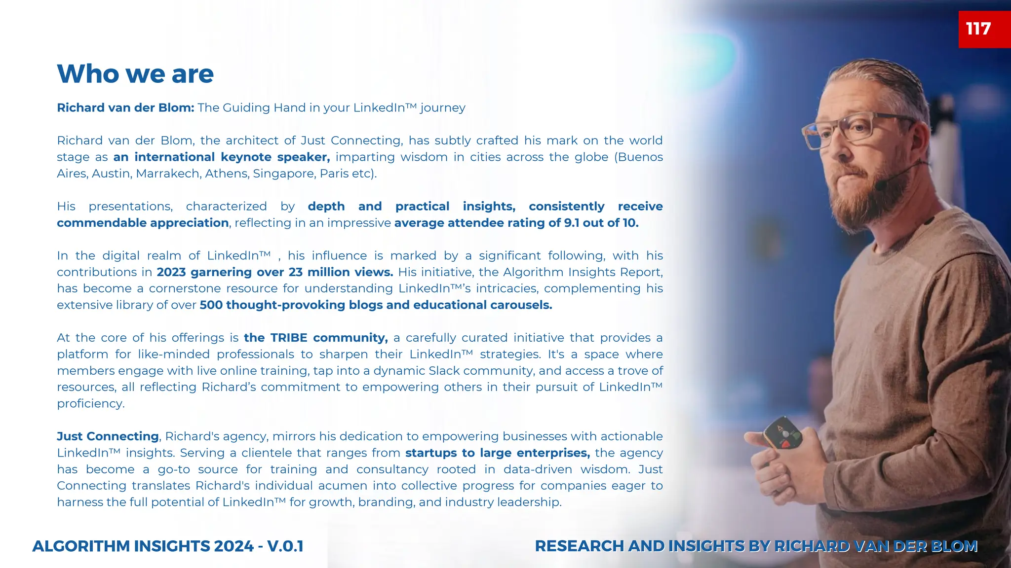 ALGORITHM INSIGHTS 2024 - V.0.1
Who we are
Richard van der Blom: The Guiding Hand in your LinkedIn™ journey
Richard van der Blom, the architect of Just Connecting, has subtly crafted his mark on the world
stage as an international keynote speaker, imparting wisdom in cities across the globe (Buenos
Aires, Austin, Marrakech, Athens, Singapore, Paris etc).
His presentations, characterized by depth and practical insights, consistently receive
commendable appreciation, reflecting in an impressive average attendee rating of 9.1 out of 10.
In the digital realm of LinkedIn™ , his influence is marked by a significant following, with his
contributions in 2023 garnering over 23 million views. His initiative, the Algorithm Insights Report,
has become a cornerstone resource for understanding LinkedIn™’s intricacies, complementing his
extensive library of over 500 thought-provoking blogs and educational carousels.
At the core of his offerings is the TRIBE community, a carefully curated initiative that provides a
platform for like-minded professionals to sharpen their LinkedIn™ strategies. It's a space where
members engage with live online training, tap into a dynamic Slack community, and access a trove of
resources, all reflecting Richard’s commitment to empowering others in their pursuit of LinkedIn™
proficiency.
Just Connecting, Richard's agency, mirrors his dedication to empowering businesses with actionable
LinkedIn™ insights. Serving a clientele that ranges from startups to large enterprises, the agency
has become a go-to source for training and consultancy rooted in data-driven wisdom. Just
Connecting translates Richard's individual acumen into collective progress for companies eager to
harness the full potential of LinkedIn™ for growth, branding, and industry leadership.
RESEARCH AND INSIGHTS BY RICHARD VAN DER BLOM
RESEARCH AND INSIGHTS BY RICHARD VAN DER BLOM
117
 