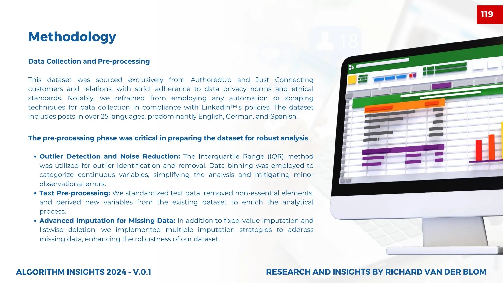 Data Collection and Pre-processing
This dataset was sourced exclusively from AuthoredUp and Just Connecting
customers and relations, with strict adherence to data privacy norms and ethical
standards. Notably, we refrained from employing any automation or scraping
techniques for data collection in compliance with LinkedIn™'s policies. The dataset
includes posts in over 25 languages, predominantly English, German, and Spanish.
Methodology
The pre-processing phase was critical in preparing the dataset for robust analysis
Outlier Detection and Noise Reduction: The Interquartile Range (IQR) method
was utilized for outlier identification and removal. Data binning was employed to
categorize continuous variables, simplifying the analysis and mitigating minor
observational errors.
Text Pre-processing: We standardized text data, removed non-essential elements,
and derived new variables from the existing dataset to enrich the analytical
process.
Advanced Imputation for Missing Data: In addition to fixed-value imputation and
listwise deletion, we implemented multiple imputation strategies to address
missing data, enhancing the robustness of our dataset.
ALGORITHM INSIGHTS 2024 - V.0.1 RESEARCH AND INSIGHTS BY RICHARD VAN DER BLOM
RESEARCH AND INSIGHTS BY RICHARD VAN DER BLOM
119
 