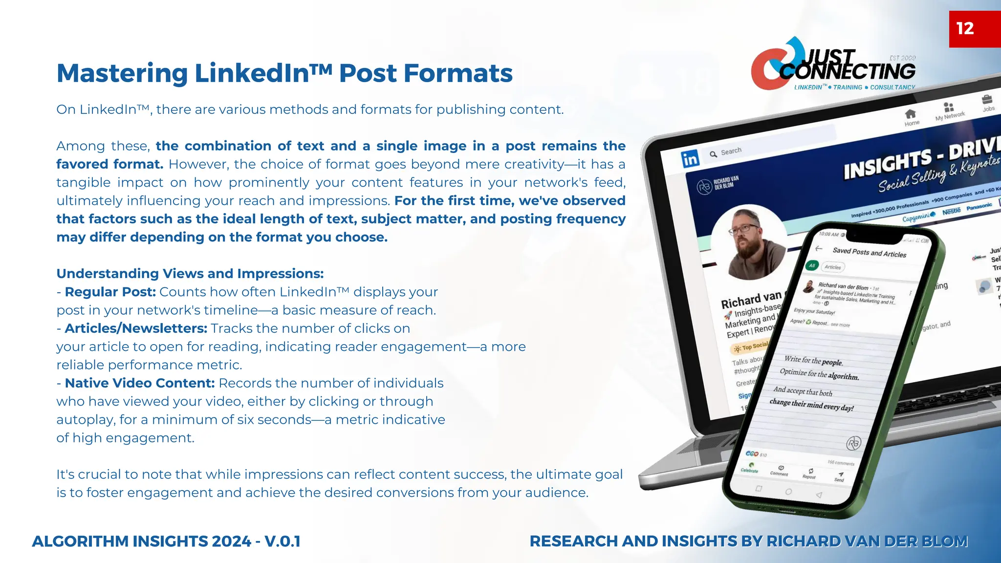 On LinkedIn™, there are various methods and formats for publishing content.
Among these, the combination of text and a single image in a post remains the
favored format. However, the choice of format goes beyond mere creativity—it has a
tangible impact on how prominently your content features in your network's feed,
ultimately influencing your reach and impressions. For the first time, we've observed
that factors such as the ideal length of text, subject matter, and posting frequency
may differ depending on the format you choose.
Understanding Views and Impressions:
- Regular Post: Counts how often LinkedIn™ displays your
post in your network's timeline—a basic measure of reach.
- Articles/Newsletters: Tracks the number of clicks on
your article to open for reading, indicating reader engagement—a more
reliable performance metric.
- Native Video Content: Records the number of individuals
who have viewed your video, either by clicking or through
autoplay, for a minimum of six seconds—a metric indicative
of high engagement.
It's crucial to note that while impressions can reflect content success, the ultimate goal
is to foster engagement and achieve the desired conversions from your audience.
Mastering LinkedIn™ Post Formats
ALGORITHM INSIGHTS 2024 - V.0.1 RESEARCH AND INSIGHTS BY RICHARD VAN DER BLOM
RESEARCH AND INSIGHTS BY RICHARD VAN DER BLOM
12
 