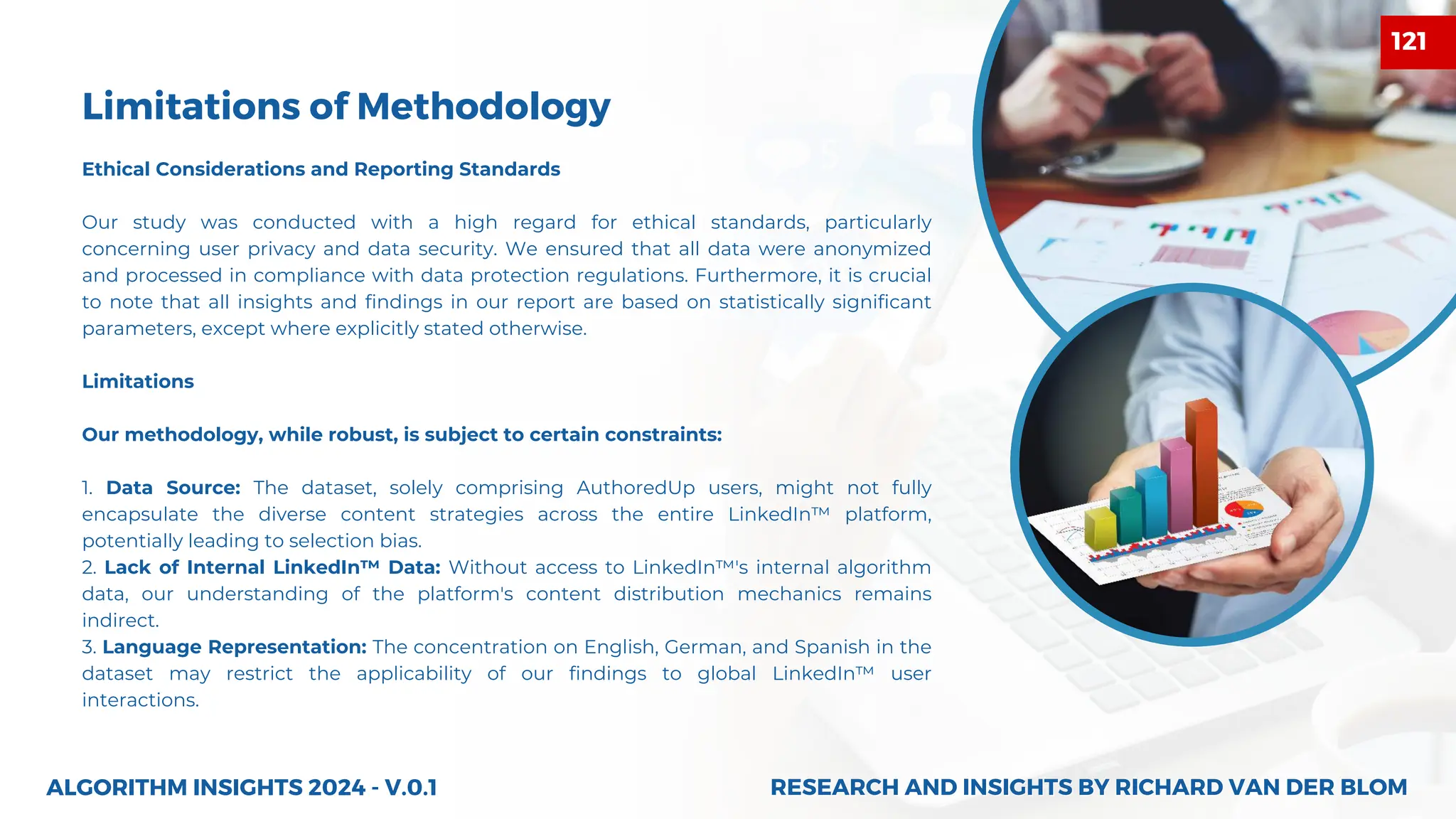 Ethical Considerations and Reporting Standards
Our study was conducted with a high regard for ethical standards, particularly
concerning user privacy and data security. We ensured that all data were anonymized
and processed in compliance with data protection regulations. Furthermore, it is crucial
to note that all insights and findings in our report are based on statistically significant
parameters, except where explicitly stated otherwise.
Limitations
Our methodology, while robust, is subject to certain constraints:
1. Data Source: The dataset, solely comprising AuthoredUp users, might not fully
encapsulate the diverse content strategies across the entire LinkedIn™ platform,
potentially leading to selection bias.
2. Lack of Internal LinkedIn™ Data: Without access to LinkedIn™'s internal algorithm
data, our understanding of the platform's content distribution mechanics remains
indirect.
3. Language Representation: The concentration on English, German, and Spanish in the
dataset may restrict the applicability of our findings to global LinkedIn™ user
interactions.
Limitations of Methodology
ALGORITHM INSIGHTS 2024 - V.0.1 RESEARCH AND INSIGHTS BY RICHARD VAN DER BLOM
RESEARCH AND INSIGHTS BY RICHARD VAN DER BLOM
121
 