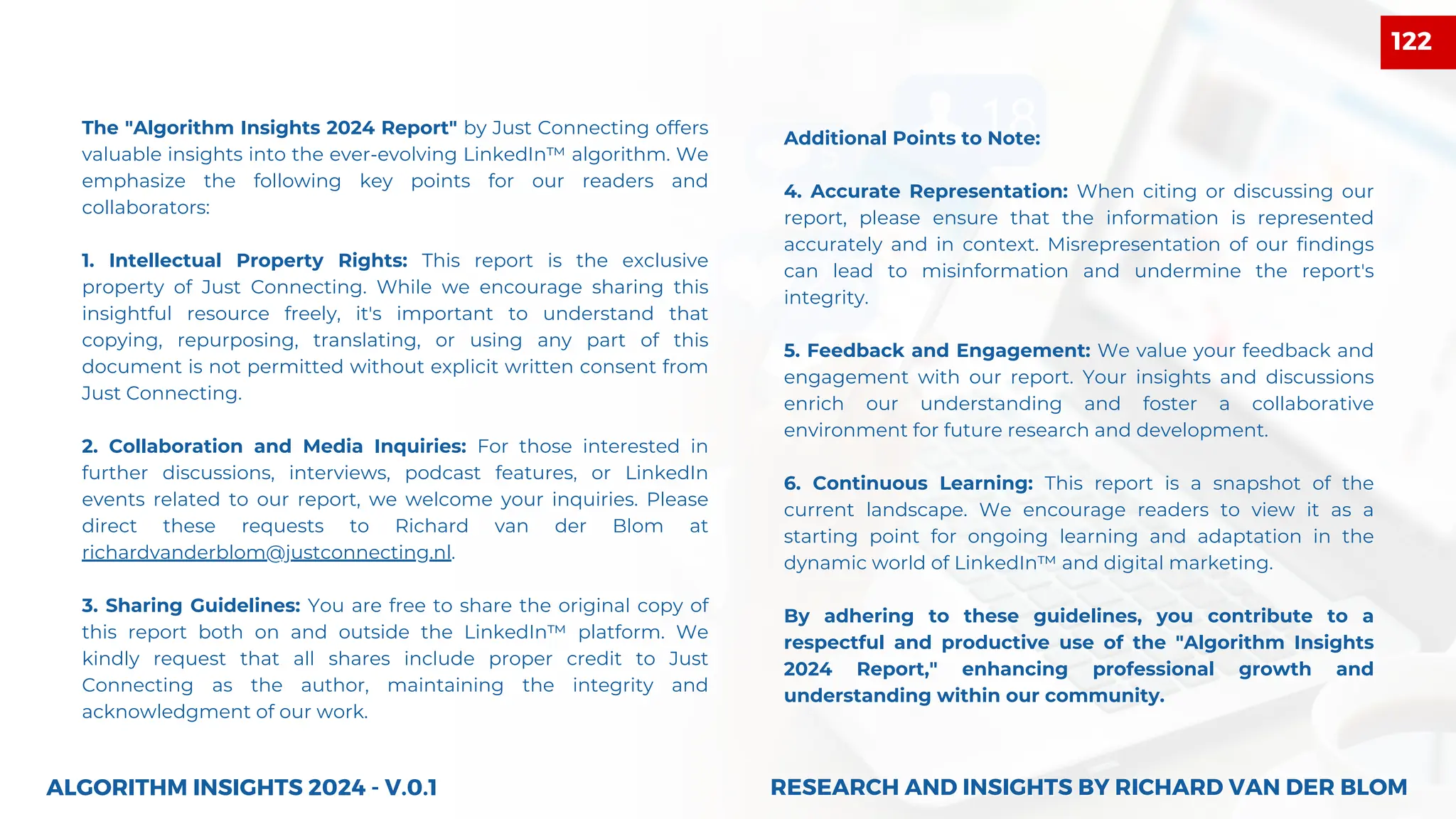 The "Algorithm Insights 2024 Report" by Just Connecting offers
valuable insights into the ever-evolving LinkedIn™ algorithm. We
emphasize the following key points for our readers and
collaborators:
1. Intellectual Property Rights: This report is the exclusive
property of Just Connecting. While we encourage sharing this
insightful resource freely, it's important to understand that
copying, repurposing, translating, or using any part of this
document is not permitted without explicit written consent from
Just Connecting.
2. Collaboration and Media Inquiries: For those interested in
further discussions, interviews, podcast features, or LinkedIn
events related to our report, we welcome your inquiries. Please
direct these requests to Richard van der Blom at
richardvanderblom@justconnecting.nl.
3. Sharing Guidelines: You are free to share the original copy of
this report both on and outside the LinkedIn™ platform. We
kindly request that all shares include proper credit to Just
Connecting as the author, maintaining the integrity and
acknowledgment of our work.
ALGORITHM INSIGHTS 2024 - V.0.1
Additional Points to Note:
4. Accurate Representation: When citing or discussing our
report, please ensure that the information is represented
accurately and in context. Misrepresentation of our findings
can lead to misinformation and undermine the report's
integrity.
5. Feedback and Engagement: We value your feedback and
engagement with our report. Your insights and discussions
enrich our understanding and foster a collaborative
environment for future research and development.
6. Continuous Learning: This report is a snapshot of the
current landscape. We encourage readers to view it as a
starting point for ongoing learning and adaptation in the
dynamic world of LinkedIn™ and digital marketing.
By adhering to these guidelines, you contribute to a
respectful and productive use of the "Algorithm Insights
2024 Report," enhancing professional growth and
understanding within our community.
RESEARCH AND INSIGHTS BY RICHARD VAN DER BLOM
RESEARCH AND INSIGHTS BY RICHARD VAN DER BLOM
122
 