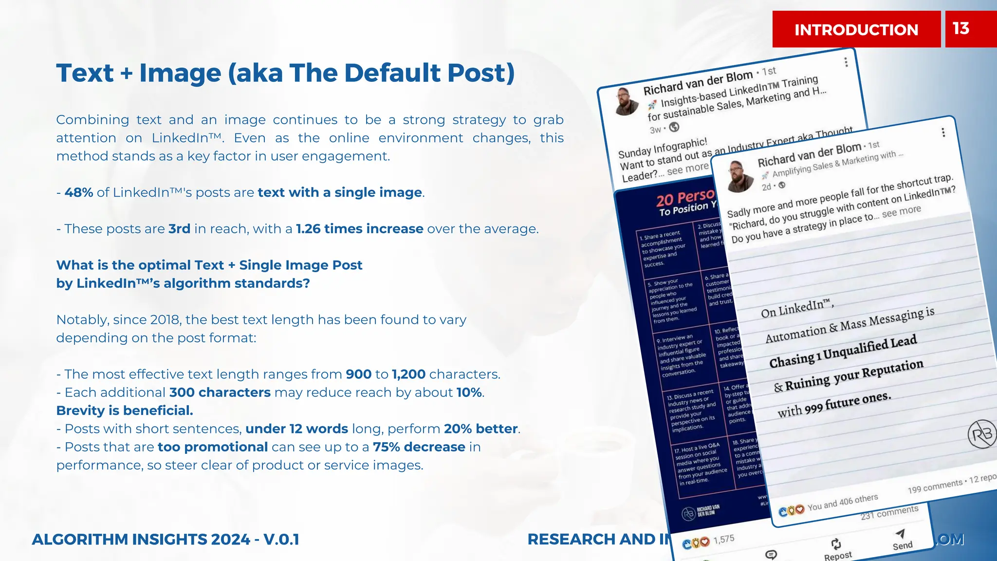 RESEARCH AND INSIGHTS BY RICHARD VAN DER BLOM
RESEARCH AND INSIGHTS BY RICHARD VAN DER BLOM
Combining text and an image continues to be a strong strategy to grab
attention on LinkedIn™. Even as the online environment changes, this
method stands as a key factor in user engagement.
- 48% of LinkedIn™'s posts are text with a single image.
- These posts are 3rd in reach, with a 1.26 times increase over the average.
What is the optimal Text + Single Image Post
by LinkedIn™’s algorithm standards?
Notably, since 2018, the best text length has been found to vary
depending on the post format:
- The most effective text length ranges from 900 to 1,200 characters.
- Each additional 300 characters may reduce reach by about 10%.
Brevity is beneficial.
- Posts with short sentences, under 12 words long, perform 20% better.
- Posts that are too promotional can see up to a 75% decrease in
performance, so steer clear of product or service images.
INTRODUCTION
Text + Image (aka The Default Post)
ALGORITHM INSIGHTS 2024 - V.0.1
13
 