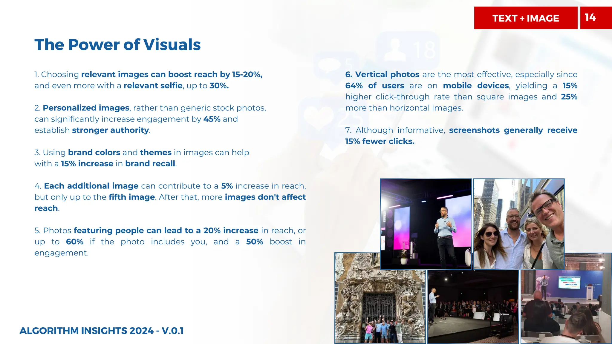 The Power of Visuals
1. Choosing relevant images can boost reach by 15-20%,
and even more with a relevant selfie, up to 30%.
2. Personalized images, rather than generic stock photos,
can significantly increase engagement by 45% and
establish stronger authority.
3. Using brand colors and themes in images can help
with a 15% increase in brand recall.
4. Each additional image can contribute to a 5% increase in reach,
but only up to the fifth image. After that, more images don't affect
reach.
5. Photos featuring people can lead to a 20% increase in reach, or
up to 60% if the photo includes you, and a 50% boost in
engagement.
6. Vertical photos are the most effective, especially since
64% of users are on mobile devices, yielding a 15%
higher click-through rate than square images and 25%
more than horizontal images.
7. Although informative, screenshots generally receive
15% fewer clicks.
ALGORITHM INSIGHTS 2024 - V.0.1
TEXT + IMAGE 14
 