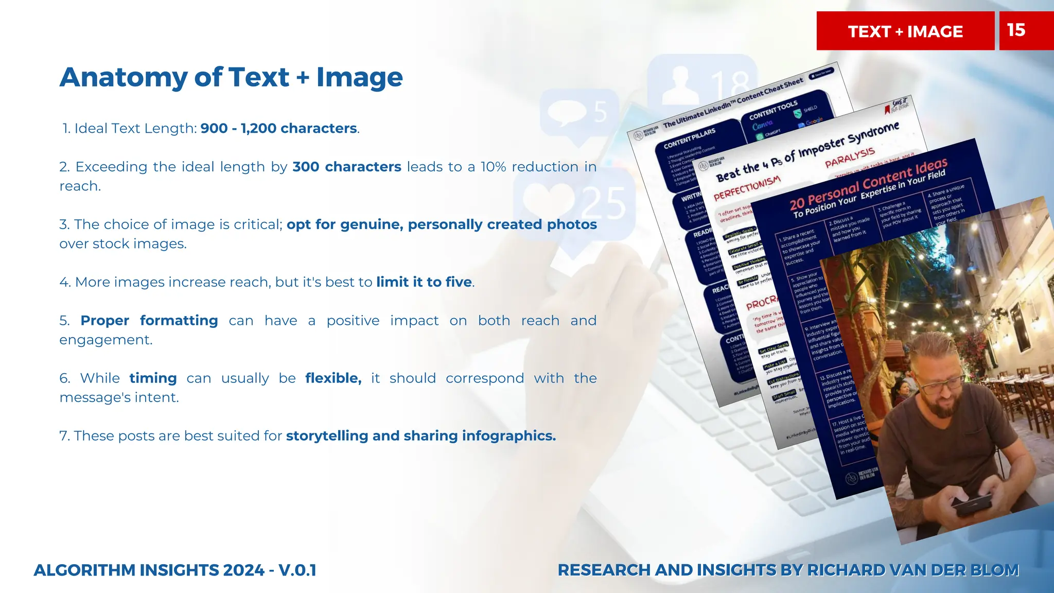 Anatomy of Text + Image
1. Ideal Text Length: 900 - 1,200 characters.
2. Exceeding the ideal length by 300 characters leads to a 10% reduction in
reach.
3. The choice of image is critical; opt for genuine, personally created photos
over stock images.
4. More images increase reach, but it's best to limit it to five.
5. Proper formatting can have a positive impact on both reach and
engagement.
6. While timing can usually be flexible, it should correspond with the
message's intent.
7. These posts are best suited for storytelling and sharing infographics.
ALGORITHM INSIGHTS 2024 - V.0.1
TEXT + IMAGE 15
RESEARCH AND INSIGHTS BY RICHARD VAN DER BLOM
RESEARCH AND INSIGHTS BY RICHARD VAN DER BLOM
 