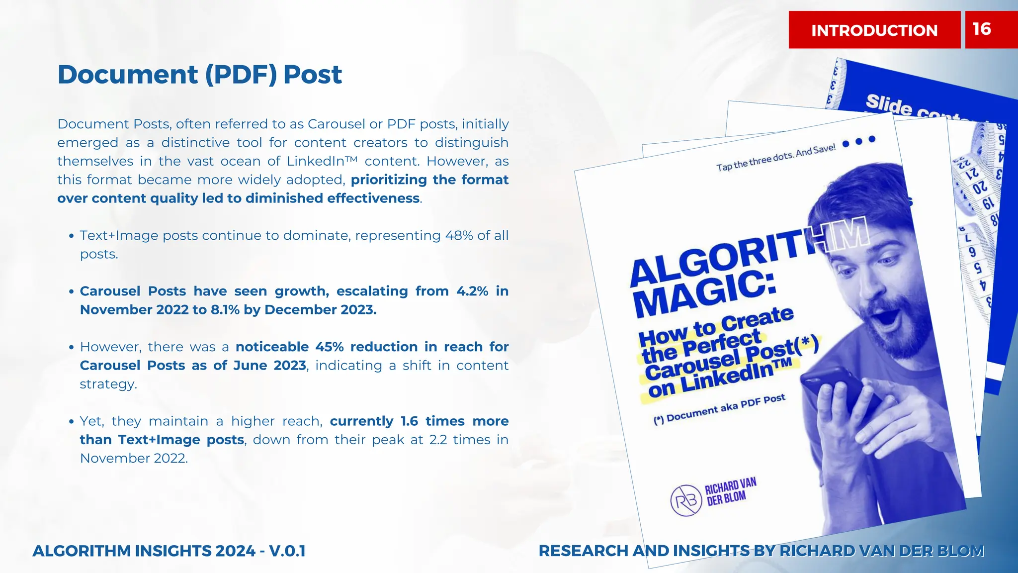 Document (PDF) Post
Document Posts, often referred to as Carousel or PDF posts, initially
emerged as a distinctive tool for content creators to distinguish
themselves in the vast ocean of LinkedIn™ content. However, as
this format became more widely adopted, prioritizing the format
over content quality led to diminished effectiveness.
Text+Image posts continue to dominate, representing 48% of all
posts.
Carousel Posts have seen growth, escalating from 4.2% in
November 2022 to 8.1% by December 2023.
However, there was a noticeable 45% reduction in reach for
Carousel Posts as of June 2023, indicating a shift in content
strategy.
Yet, they maintain a higher reach, currently 1.6 times more
than Text+Image posts, down from their peak at 2.2 times in
November 2022.
ALGORITHM INSIGHTS 2024 - V.0.1
INTRODUCTION 16
RESEARCH AND INSIGHTS BY RICHARD VAN DER BLOM
RESEARCH AND INSIGHTS BY RICHARD VAN DER BLOM
 