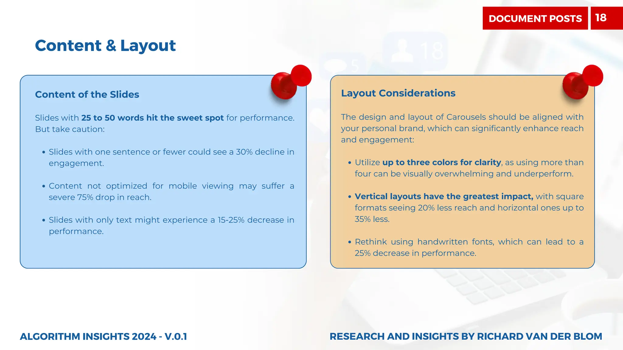 Content & Layout
Content of the Slides
Slides with 25 to 50 words hit the sweet spot for performance.
But take caution:
Slides with one sentence or fewer could see a 30% decline in
engagement.
Content not optimized for mobile viewing may suffer a
severe 75% drop in reach.
Slides with only text might experience a 15-25% decrease in
performance.
Layout Considerations
The design and layout of Carousels should be aligned with
your personal brand, which can significantly enhance reach
and engagement:
Utilize up to three colors for clarity, as using more than
four can be visually overwhelming and underperform.
Vertical layouts have the greatest impact, with square
formats seeing 20% less reach and horizontal ones up to
35% less.
Rethink using handwritten fonts, which can lead to a
25% decrease in performance.
ALGORITHM INSIGHTS 2024 - V.0.1 RESEARCH AND INSIGHTS BY RICHARD VAN DER BLOM
RESEARCH AND INSIGHTS BY RICHARD VAN DER BLOM
DOCUMENT POSTS 18
 