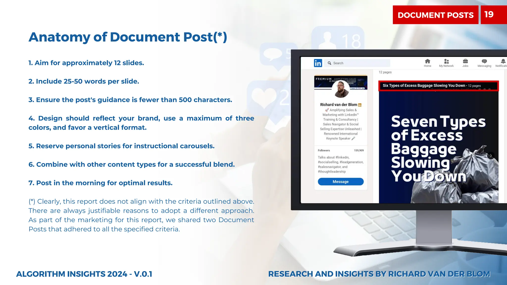 Anatomy of Document Post(*)
1. Aim for approximately 12 slides.
2. Include 25-50 words per slide.
3. Ensure the post's guidance is fewer than 500 characters.
4. Design should reflect your brand, use a maximum of three
colors, and favor a vertical format.
5. Reserve personal stories for instructional carousels.
6. Combine with other content types for a successful blend.
7. Post in the morning for optimal results.
(*) Clearly, this report does not align with the criteria outlined above.
There are always justifiable reasons to adopt a different approach.
As part of the marketing for this report, we shared two Document
Posts that adhered to all the specified criteria.
ALGORITHM INSIGHTS 2024 - V.0.1 RESEARCH AND INSIGHTS BY RICHARD VAN DER BLOM
RESEARCH AND INSIGHTS BY RICHARD VAN DER BLOM
DOCUMENT POSTS 19
 