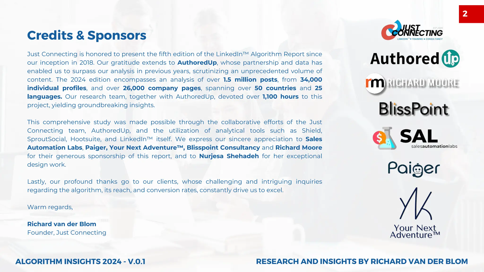 Your Next
Your Next
Adventure™
Adventure™
Just Connecting is honored to present the fifth edition of the LinkedIn™ Algorithm Report since
our inception in 2018. Our gratitude extends to AuthoredUp, whose partnership and data has
enabled us to surpass our analysis in previous years, scrutinizing an unprecedented volume of
content. The 2024 edition encompasses an analysis of over 1.5 million posts, from 34,000
individual profiles, and over 26,000 company pages, spanning over 50 countries and 25
languages. Our research team, together with AuthoredUp, devoted over 1,100 hours to this
project, yielding groundbreaking insights.
This comprehensive study was made possible through the collaborative efforts of the Just
Connecting team, AuthoredUp, and the utilization of analytical tools such as Shield,
SproutSocial, Hootsuite, and LinkedIn™ itself. We express our sincere appreciation to Sales
Automation Labs, Paiger, Your Next Adventure™, Blisspoint Consultancy and Richard Moore
for their generous sponsorship of this report, and to Nurjesa Shehadeh for her exceptional
design work.
Lastly, our profound thanks go to our clients, whose challenging and intriguing inquiries
regarding the algorithm, its reach, and conversion rates, constantly drive us to excel.
Warm regards,
Richard van der Blom
Founder, Just Connecting
Credits & Sponsors
2
RESEARCH AND INSIGHTS BY RICHARD VAN DER BLOM
RESEARCH AND INSIGHTS BY RICHARD VAN DER BLOM
ALGORITHM INSIGHTS 2024 - V.0.1
 