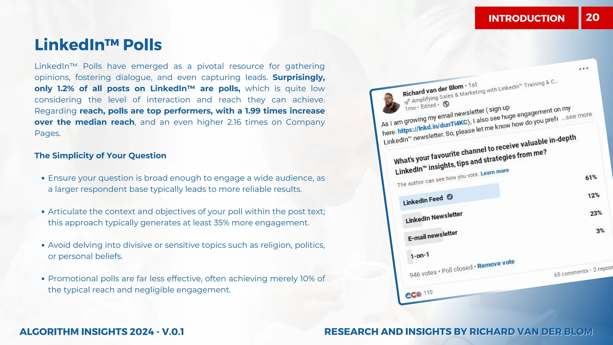 LinkedIn™ Polls
LinkedIn™ Polls have emerged as a pivotal resource for gathering
opinions, fostering dialogue, and even capturing leads. Surprisingly,
only 1.2% of all posts on LinkedIn™ are polls, which is quite low
considering the level of interaction and reach they can achieve.
Regarding reach, polls are top performers, with a 1.99 times increase
over the median reach, and an even higher 2.16 times on Company
Pages.
The Simplicity of Your Question
Ensure your question is broad enough to engage a wide audience, as
a larger respondent base typically leads to more reliable results.
Articulate the context and objectives of your poll within the post text;
this approach typically generates at least 35% more engagement.
Avoid delving into divisive or sensitive topics such as religion, politics,
or personal beliefs.
Promotional polls are far less effective, often achieving merely 10% of
the typical reach and negligible engagement.
ALGORITHM INSIGHTS 2024 - V.0.1 RESEARCH AND INSIGHTS BY RICHARD VAN DER BLOM
RESEARCH AND INSIGHTS BY RICHARD VAN DER BLOM
INTRODUCTION 20
 