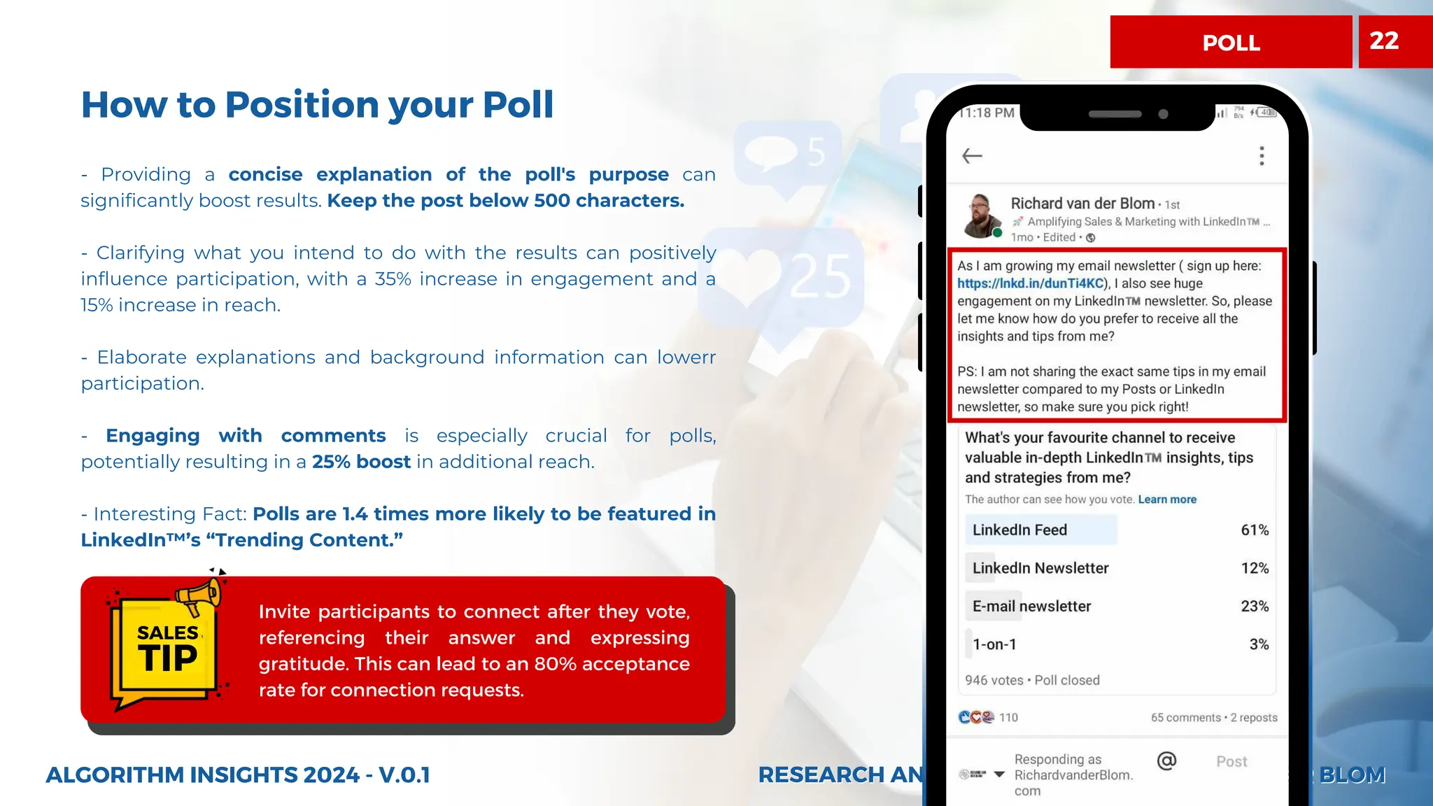 RESEARCH AND INSIGHTS BY RICHARD VAN DER BLOM
RESEARCH AND INSIGHTS BY RICHARD VAN DER BLOM
How to Position your Poll
- Providing a concise explanation of the poll's purpose can
significantly boost results. Keep the post below 500 characters.
- Clarifying what you intend to do with the results can positively
influence participation, with a 35% increase in engagement and a
15% increase in reach.
- Elaborate explanations and background information can lowerr
participation.
- Engaging with comments is especially crucial for polls,
potentially resulting in a 25% boost in additional reach.
- Interesting Fact: Polls are 1.4 times more likely to be featured in
LinkedIn™’s “Trending Content.”
ALGORITHM INSIGHTS 2024 - V.0.1
Invite participants to connect after they vote,
referencing their answer and expressing
gratitude. This can lead to an 80% acceptance
rate for connection requests.
SALES
TIP
POLL 22
 