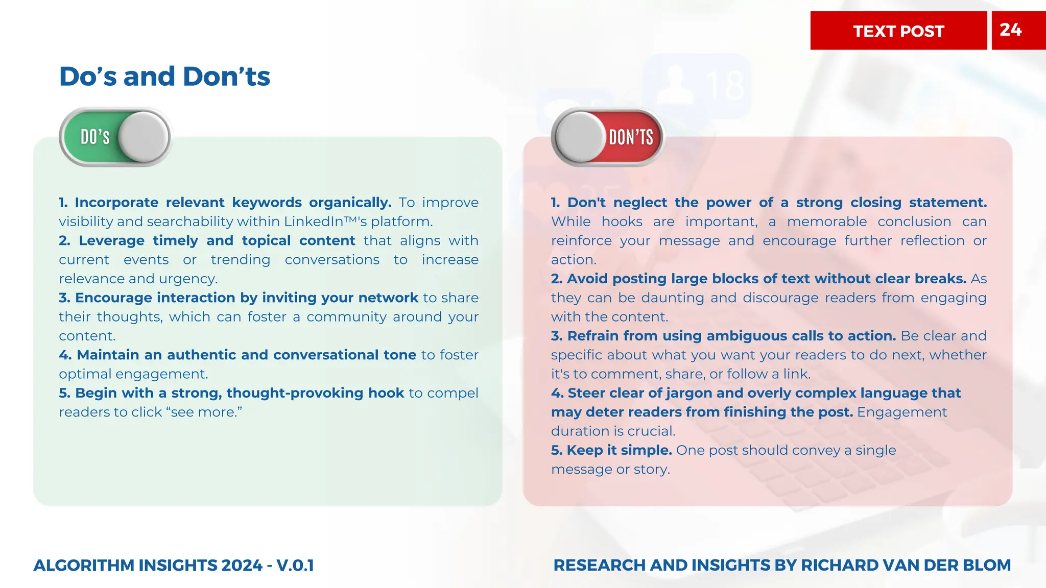 Do’s and Don’ts
1. Incorporate relevant keywords organically. To improve
visibility and searchability within LinkedIn™'s platform.
2. Leverage timely and topical content that aligns with
current events or trending conversations to increase
relevance and urgency.
3. Encourage interaction by inviting your network to share
their thoughts, which can foster a community around your
content.
4. Maintain an authentic and conversational tone to foster
optimal engagement.
5. Begin with a strong, thought-provoking hook to compel
readers to click “see more.”
ALGORITHM INSIGHTS 2024 - V.0.1
1. Don't neglect the power of a strong closing statement.
While hooks are important, a memorable conclusion can
reinforce your message and encourage further reflection or
action.
2. Avoid posting large blocks of text without clear breaks. As
they can be daunting and discourage readers from engaging
with the content.
3. Refrain from using ambiguous calls to action. Be clear and
specific about what you want your readers to do next, whether
it's to comment, share, or follow a link.
4. Steer clear of jargon and overly complex language that
may deter readers from finishing the post. Engagement
duration is crucial.
5. Keep it simple. One post should convey a single
message or story.
RESEARCH AND INSIGHTS BY RICHARD VAN DER BLOM
RESEARCH AND INSIGHTS BY RICHARD VAN DER BLOM
TEXT POST 24
 
