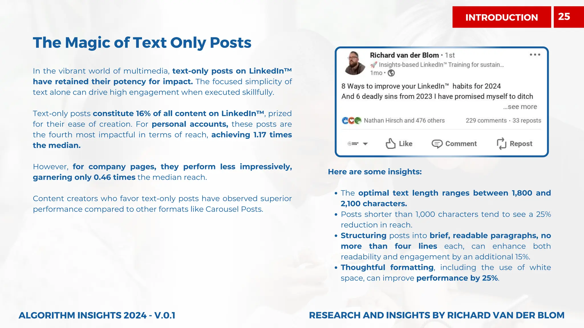 The Magic of Text Only Posts
In the vibrant world of multimedia, text-only posts on LinkedIn™
have retained their potency for impact. The focused simplicity of
text alone can drive high engagement when executed skillfully.
Text-only posts constitute 16% of all content on LinkedIn™, prized
for their ease of creation. For personal accounts, these posts are
the fourth most impactful in terms of reach, achieving 1.17 times
the median.
However, for company pages, they perform less impressively,
garnering only 0.46 times the median reach.
Content creators who favor text-only posts have observed superior
performance compared to other formats like Carousel Posts.
Here are some insights:
The optimal text length ranges between 1,800 and
2,100 characters.
Posts shorter than 1,000 characters tend to see a 25%
reduction in reach.
Structuring posts into brief, readable paragraphs, no
more than four lines each, can enhance both
readability and engagement by an additional 15%.
Thoughtful formatting, including the use of white
space, can improve performance by 25%.
ALGORITHM INSIGHTS 2024 - V.0.1 RESEARCH AND INSIGHTS BY RICHARD VAN DER BLOM
RESEARCH AND INSIGHTS BY RICHARD VAN DER BLOM
INTRODUCTION 25
 
