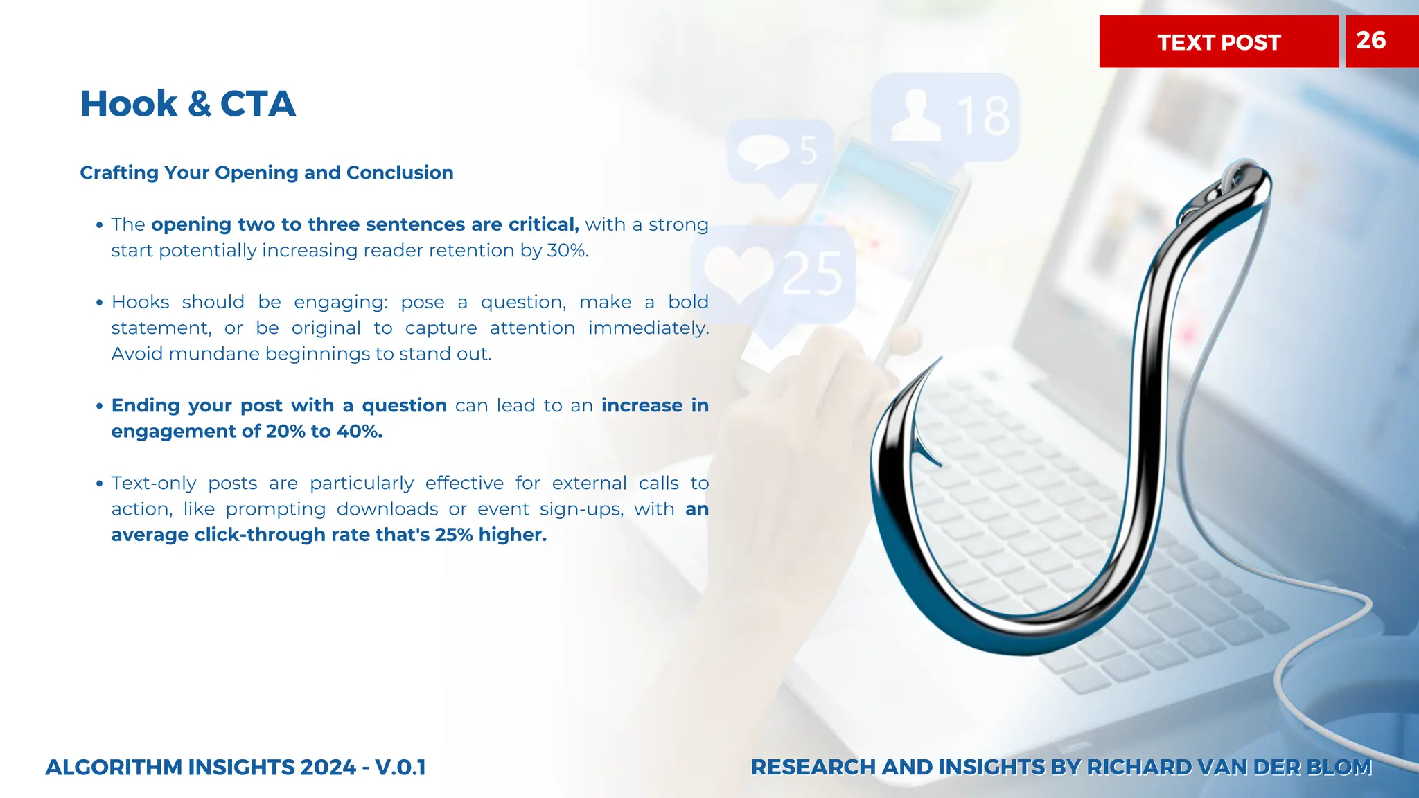 Hook & CTA
Crafting Your Opening and Conclusion
The opening two to three sentences are critical, with a strong
start potentially increasing reader retention by 30%.
Hooks should be engaging: pose a question, make a bold
statement, or be original to capture attention immediately.
Avoid mundane beginnings to stand out.
Ending your post with a question can lead to an increase in
engagement of 20% to 40%.
Text-only posts are particularly effective for external calls to
action, like prompting downloads or event sign-ups, with an
average click-through rate that's 25% higher.
ALGORITHM INSIGHTS 2024 - V.0.1 RESEARCH AND INSIGHTS BY RICHARD VAN DER BLOM
RESEARCH AND INSIGHTS BY RICHARD VAN DER BLOM
TEXT POST 26
 