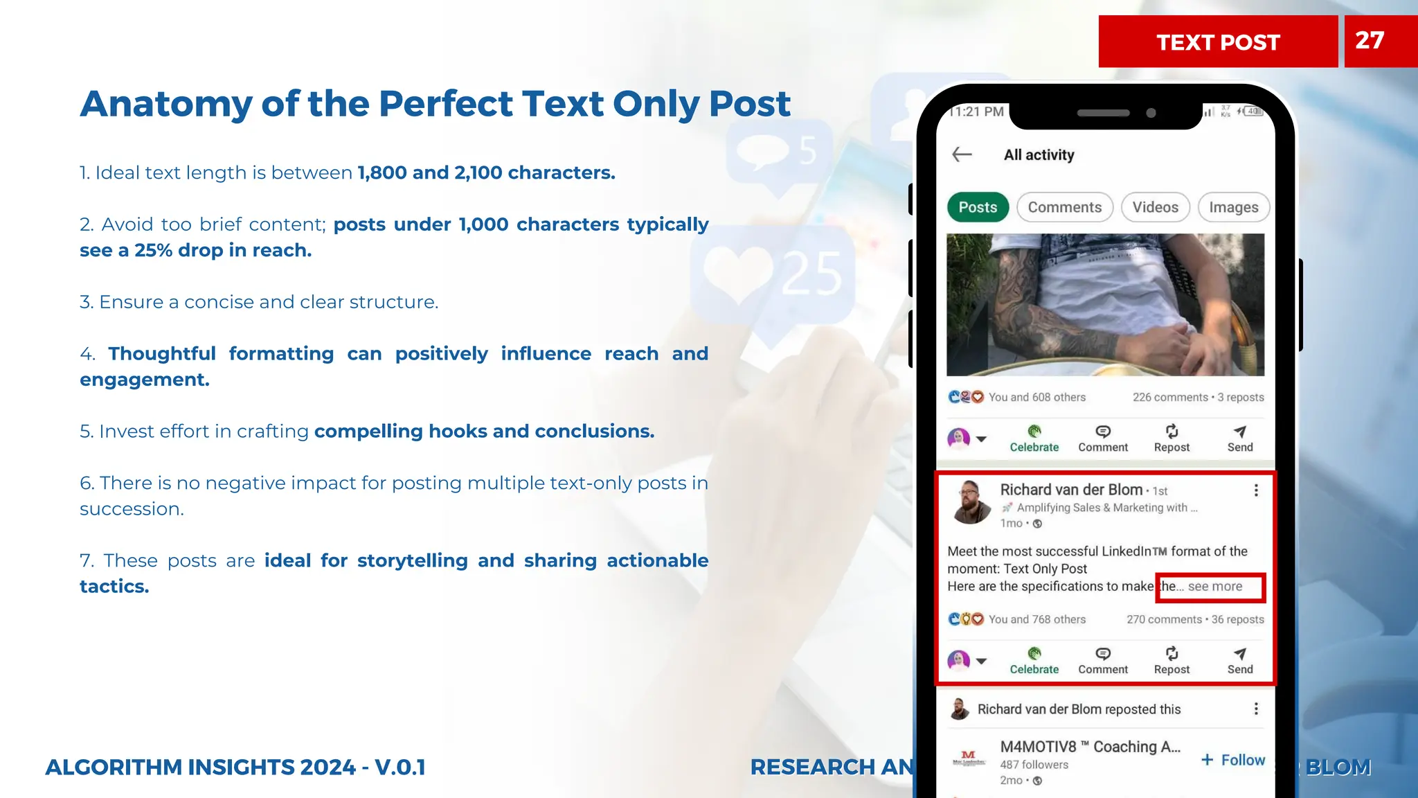 RESEARCH AND INSIGHTS BY RICHARD VAN DER BLOM
RESEARCH AND INSIGHTS BY RICHARD VAN DER BLOM
Anatomy of the Perfect Text Only Post
1. Ideal text length is between 1,800 and 2,100 characters.
2. Avoid too brief content; posts under 1,000 characters typically
see a 25% drop in reach.
3. Ensure a concise and clear structure.
4. Thoughtful formatting can positively influence reach and
engagement.
5. Invest effort in crafting compelling hooks and conclusions.
6. There is no negative impact for posting multiple text-only posts in
succession.
7. These posts are ideal for storytelling and sharing actionable
tactics.
ALGORITHM INSIGHTS 2024 - V.0.1
27
TEXT POST
 