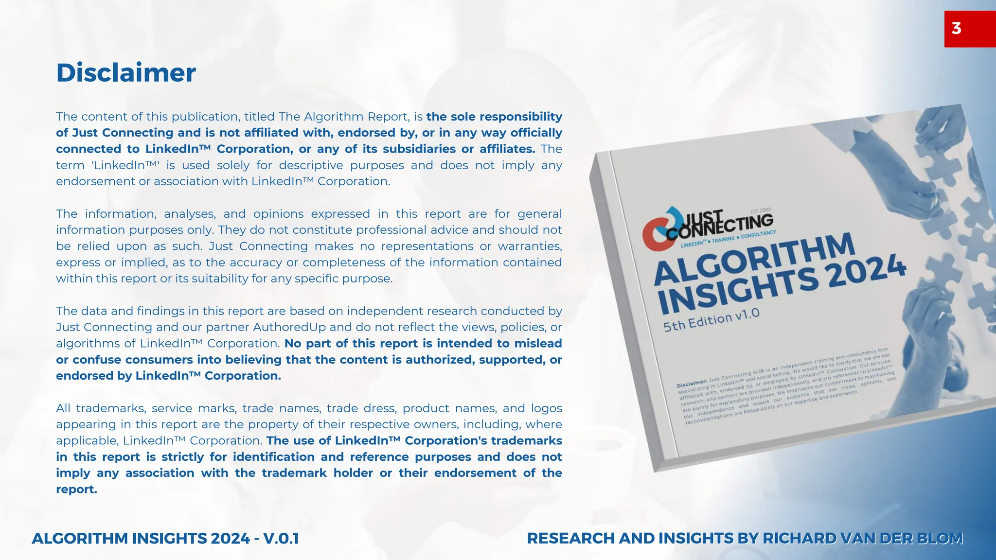 Disclaimer
The content of this publication, titled The Algorithm Report, is the sole responsibility
of Just Connecting and is not affiliated with, endorsed by, or in any way officially
connected to LinkedIn™ Corporation, or any of its subsidiaries or affiliates. The
term 'LinkedIn™' is used solely for descriptive purposes and does not imply any
endorsement or association with LinkedIn™ Corporation.
The information, analyses, and opinions expressed in this report are for general
information purposes only. They do not constitute professional advice and should not
be relied upon as such. Just Connecting makes no representations or warranties,
express or implied, as to the accuracy or completeness of the information contained
within this report or its suitability for any specific purpose.
The data and findings in this report are based on independent research conducted by
Just Connecting and our partner AuthoredUp and do not reflect the views, policies, or
algorithms of LinkedIn™ Corporation. No part of this report is intended to mislead
or confuse consumers into believing that the content is authorized, supported, or
endorsed by LinkedIn™ Corporation.
All trademarks, service marks, trade names, trade dress, product names, and logos
appearing in this report are the property of their respective owners, including, where
applicable, LinkedIn™ Corporation. The use of LinkedIn™ Corporation's trademarks
in this report is strictly for identification and reference purposes and does not
imply any association with the trademark holder or their endorsement of the
report.
ALGORITHM INSIGHTS 2024 - V.0.1 RESEARCH AND INSIGHTS BY RICHARD VAN DER BLOM
RESEARCH AND INSIGHTS BY RICHARD VAN DER BLOM
3
 