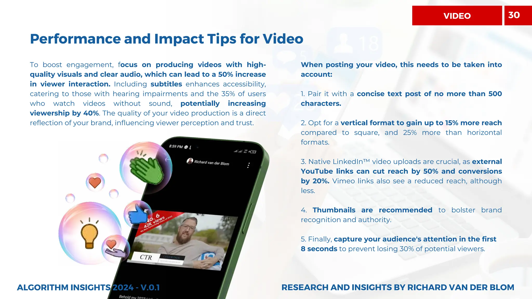 To boost engagement, focus on producing videos with high-
quality visuals and clear audio, which can lead to a 50% increase
in viewer interaction. Including subtitles enhances accessibility,
catering to those with hearing impairments and the 35% of users
who watch videos without sound, potentially increasing
viewership by 40%. The quality of your video production is a direct
reflection of your brand, influencing viewer perception and trust.
ALGORITHM INSIGHTS 2024 - V.0.1
Performance and Impact Tips for Video
When posting your video, this needs to be taken into
account:
1. Pair it with a concise text post of no more than 500
characters.
2. Opt for a vertical format to gain up to 15% more reach
compared to square, and 25% more than horizontal
formats.
3. Native LinkedIn™ video uploads are crucial, as external
YouTube links can cut reach by 50% and conversions
by 20%. Vimeo links also see a reduced reach, although
less.
4. Thumbnails are recommended to bolster brand
recognition and authority.
5. Finally, capture your audience's attention in the first
8 seconds to prevent losing 30% of potential viewers.
RESEARCH AND INSIGHTS BY RICHARD VAN DER BLOM
RESEARCH AND INSIGHTS BY RICHARD VAN DER BLOM
30
VIDEO
 