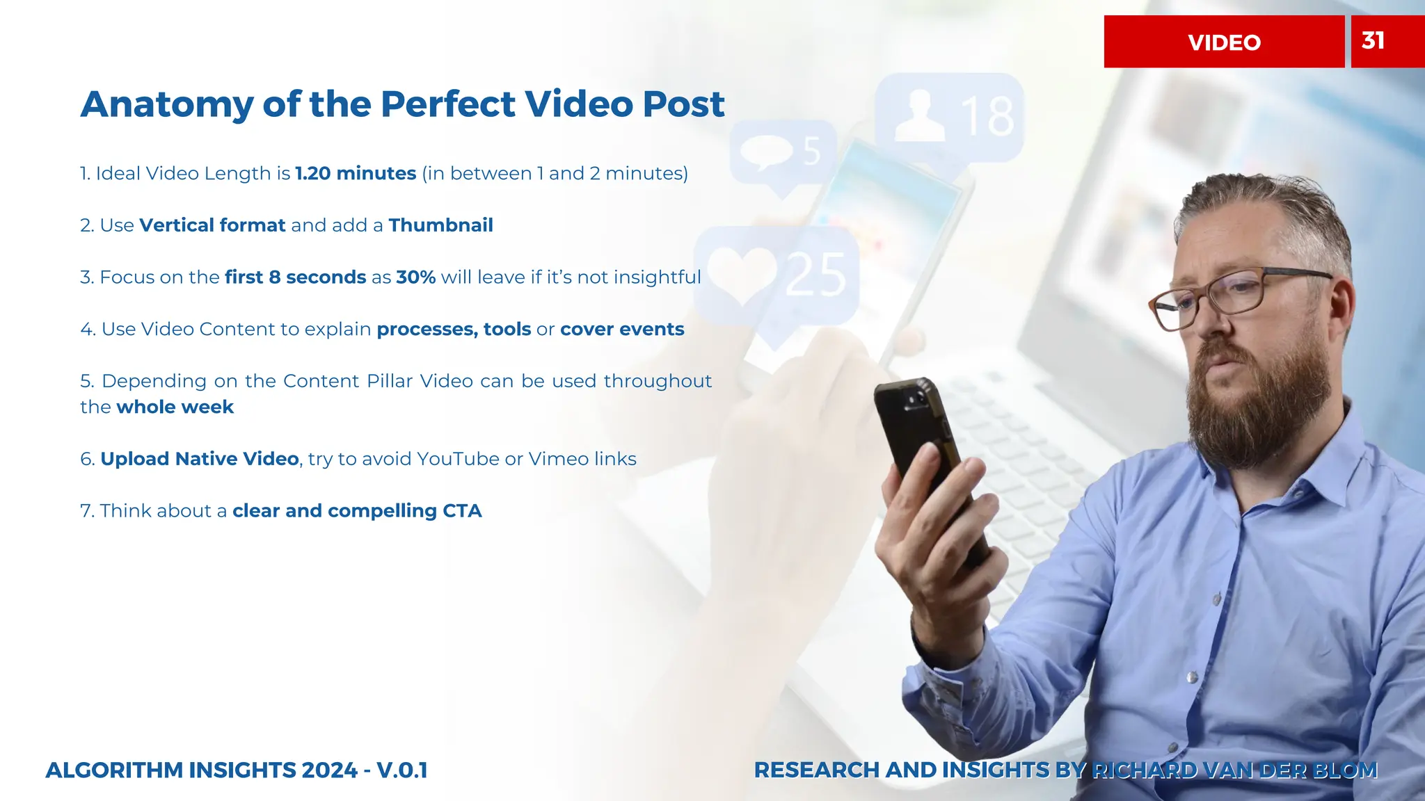 Anatomy of the Perfect Video Post
RESEARCH AND INSIGHTS BY RICHARD VAN DER BLOM
RESEARCH AND INSIGHTS BY RICHARD VAN DER BLOM
1. Ideal Video Length is 1.20 minutes (in between 1 and 2 minutes)
2. Use Vertical format and add a Thumbnail
3. Focus on the first 8 seconds as 30% will leave if it’s not insightful
4. Use Video Content to explain processes, tools or cover events
5. Depending on the Content Pillar Video can be used throughout
the whole week
6. Upload Native Video, try to avoid YouTube or Vimeo links
7. Think about a clear and compelling CTA
ALGORITHM INSIGHTS 2024 - V.0.1
31
VIDEO
 