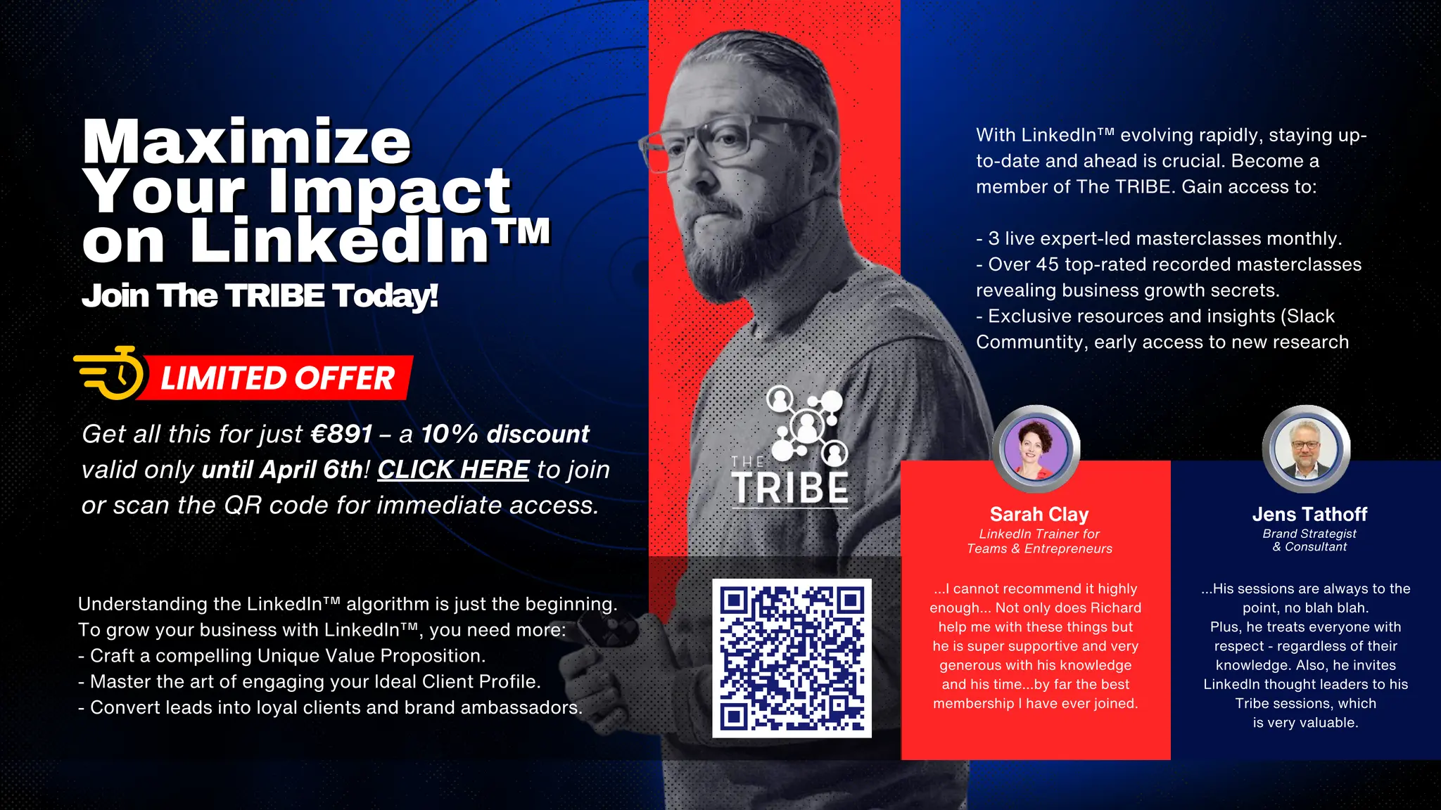 With LinkedIn™ evolving rapidly, staying up-
to-date and ahead is crucial. Become a
member of The TRIBE. Gain access to:
- 3 live expert-led masterclasses monthly.
- Over 45 top-rated recorded masterclasses
revealing business growth secrets.
- Exclusive resources and insights (Slack
Communtity, early access to new research
Maximize
Maximize
Your Impact
Your Impact
on LinkedIn™
on LinkedIn™
Join The TRIBE Today!
Join The TRIBE Today!
Understanding the LinkedIn™ algorithm is just the beginning.
To grow your business with LinkedIn™, you need more:
- Craft a compelling Unique Value Proposition.
- Master the art of engaging your Ideal Client Profile.
- Convert leads into loyal clients and brand ambassadors.
...I cannot recommend it highly
enough... Not only does Richard
help me with these things but
he is super supportive and very
generous with his knowledge
and his time...by far the best
membership I have ever joined.
Sarah Clay
LinkedIn Trainer for
Teams & Entrepreneurs
...His sessions are always to the
point, no blah blah.
Plus, he treats everyone with
respect - regardless of their
knowledge. Also, he invites
LinkedIn thought leaders to his
Tribe sessions, which
is very valuable.
Jens Tathoff
Brand Strategist
& Consultant
Get all this for just €891 – a 10% discount
valid only until April 6th! CLICK HERE to join
or scan the QR code for immediate access.
 