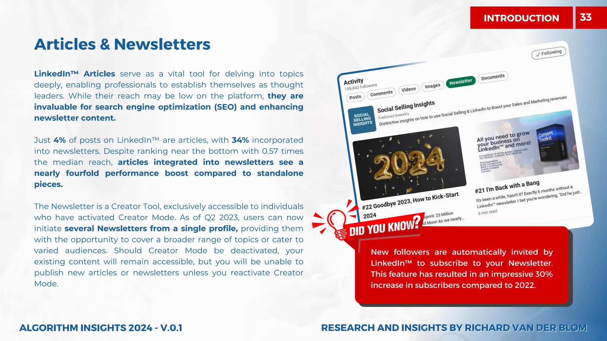 Articles & Newsletters
LinkedIn™ Articles serve as a vital tool for delving into topics
deeply, enabling professionals to establish themselves as thought
leaders. While their reach may be low on the platform, they are
invaluable for search engine optimization (SEO) and enhancing
newsletter content.
Just 4% of posts on LinkedIn™ are articles, with 34% incorporated
into newsletters. Despite ranking near the bottom with 0.57 times
the median reach, articles integrated into newsletters see a
nearly fourfold performance boost compared to standalone
pieces.
The Newsletter is a Creator Tool, exclusively accessible to individuals
who have activated Creator Mode. As of Q2 2023, users can now
initiate several Newsletters from a single profile, providing them
with the opportunity to cover a broader range of topics or cater to
varied audiences. Should Creator Mode be deactivated, your
existing content will remain accessible, but you will be unable to
publish new articles or newsletters unless you reactivate Creator
Mode.
ALGORITHM INSIGHTS 2024 - V.0.1
New followers are automatically invited by
LinkedIn™ to subscribe to your Newsletter.
This feature has resulted in an impressive 30%
increase in subscribers compared to 2022.
RESEARCH AND INSIGHTS BY RICHARD VAN DER BLOM
RESEARCH AND INSIGHTS BY RICHARD VAN DER BLOM
INTRODUCTION 33
 